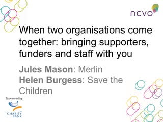 Sponsored by:
Jules Mason: Merlin
Helen Burgess: Save the
Children
When two organisations come
together: bringing supporters,
funders and staff with you
 