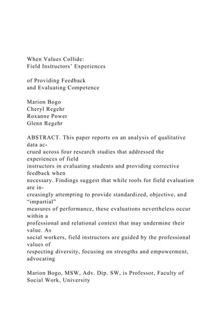 When Values Collide:
Field Instructors’ Experiences
of Providing Feedback
and Evaluating Competence
Marion Bogo
Cheryl Regehr
Roxanne Power
Glenn Regehr
ABSTRACT. This paper reports on an analysis of qualitative
data ac-
crued across four research studies that addressed the
experiences of field
instructors in evaluating students and providing corrective
feedback when
necessary. Findings suggest that while tools for field evaluation
are in-
creasingly attempting to provide standardized, objective, and
“impartial”
measures of performance, these evaluations nevertheless occur
within a
professional and relational context that may undermine their
value. As
social workers, field instructors are guided by the professional
values of
respecting diversity, focusing on strengths and empowerment,
advocating
Marion Bogo, MSW, Adv. Dip. SW, is Professor, Faculty of
Social Work, University
 