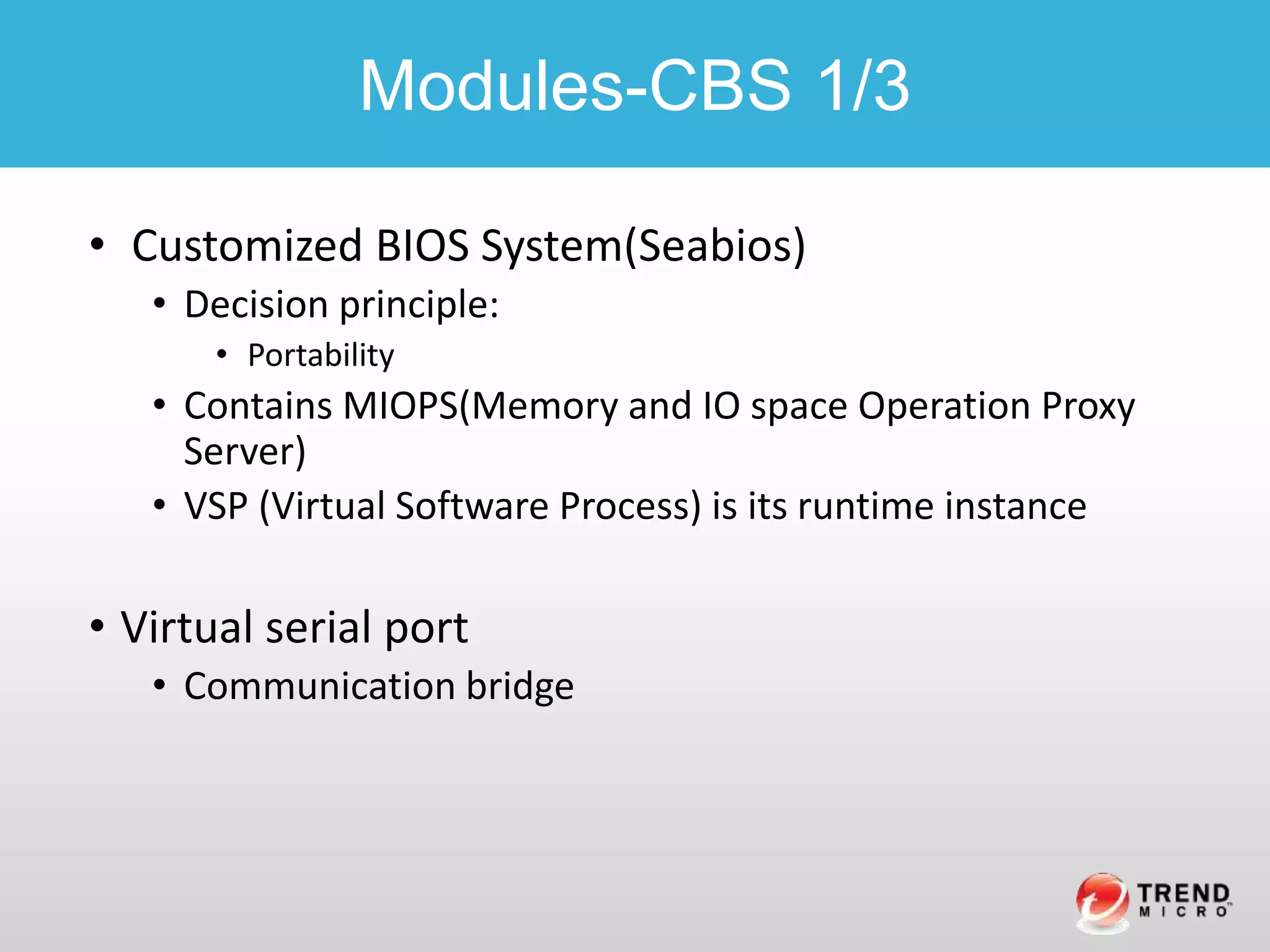 • Customized BIOS System(Seabios)
• Decision principle:
• Portability
• Contains MIOPS(Memory and IO space Operation Proxy
Server)
• VSP (Virtual Software Process) is its runtime instance
• Virtual serial port
• Communication bridge
Modules-CBS 1/3
 