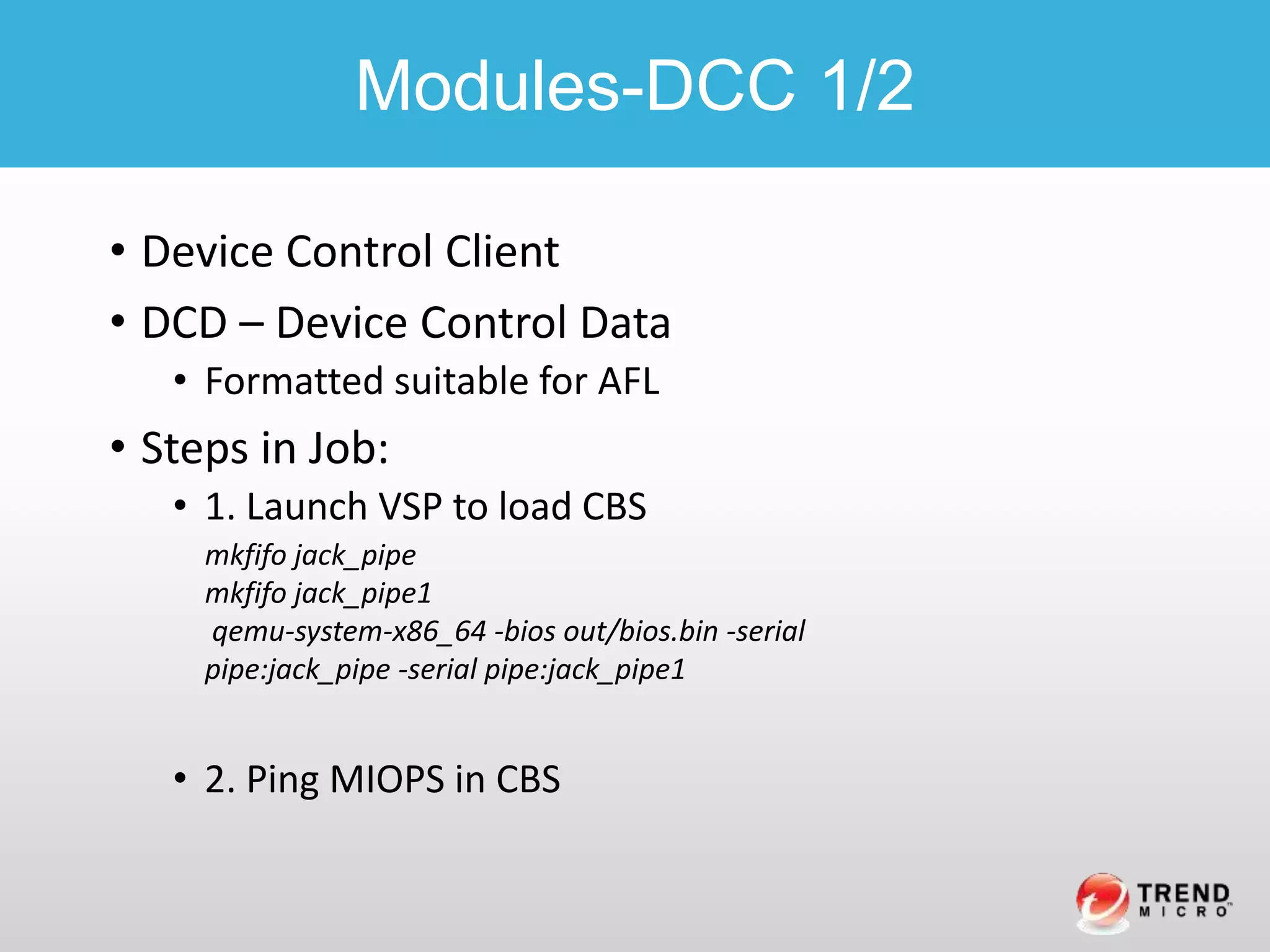 • Device Control Client
• DCD – Device Control Data
• Formatted suitable for AFL
• Steps in Job:
• 1. Launch VSP to load CBS
• 2. Ping MIOPS in CBS
Modules-DCC 1/2
mkfifo jack_pipe
mkfifo jack_pipe1
qemu-system-x86_64 -bios out/bios.bin -serial
pipe:jack_pipe -serial pipe:jack_pipe1
 
