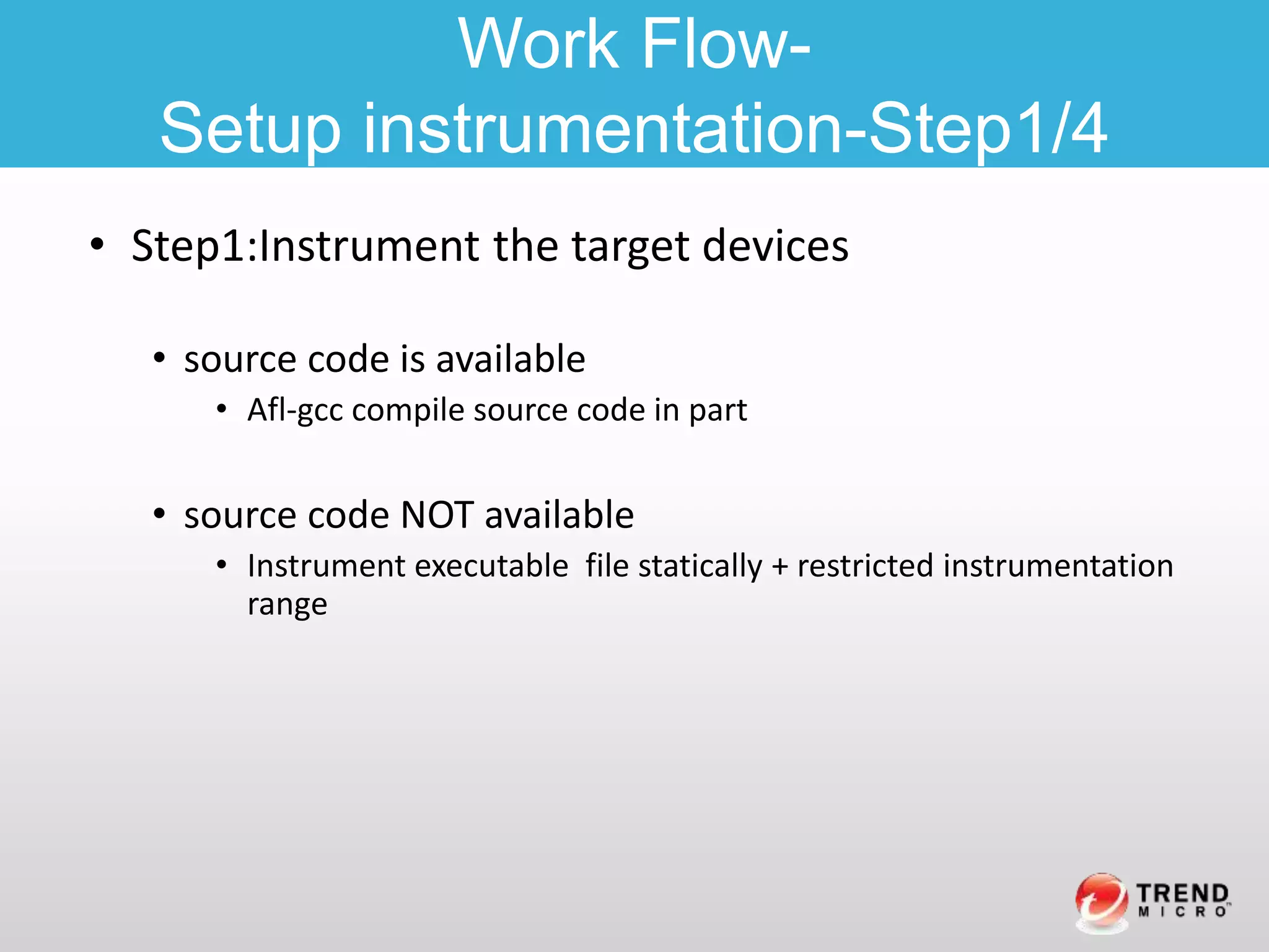 • Step1:Instrument the target devices
• source code is available
• Afl-gcc compile source code in part
• source code NOT available
• Instrument executable file statically + restricted instrumentation
range
Work Flow-
Setup instrumentation-Step1/4
 