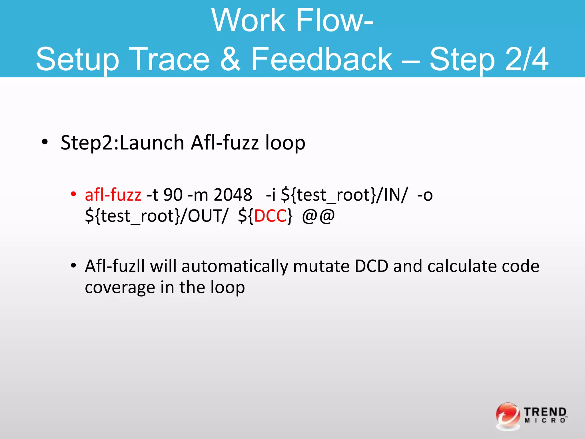 • Step2:Launch Afl-fuzz loop
• afl-fuzz -t 90 -m 2048 -i ${test_root}/IN/ -o
${test_root}/OUT/ ${DCC} @@
• Afl-fuzll will automatically mutate DCD and calculate code
coverage in the loop
Work Flow-
Setup Trace & Feedback – Step 2/4
 