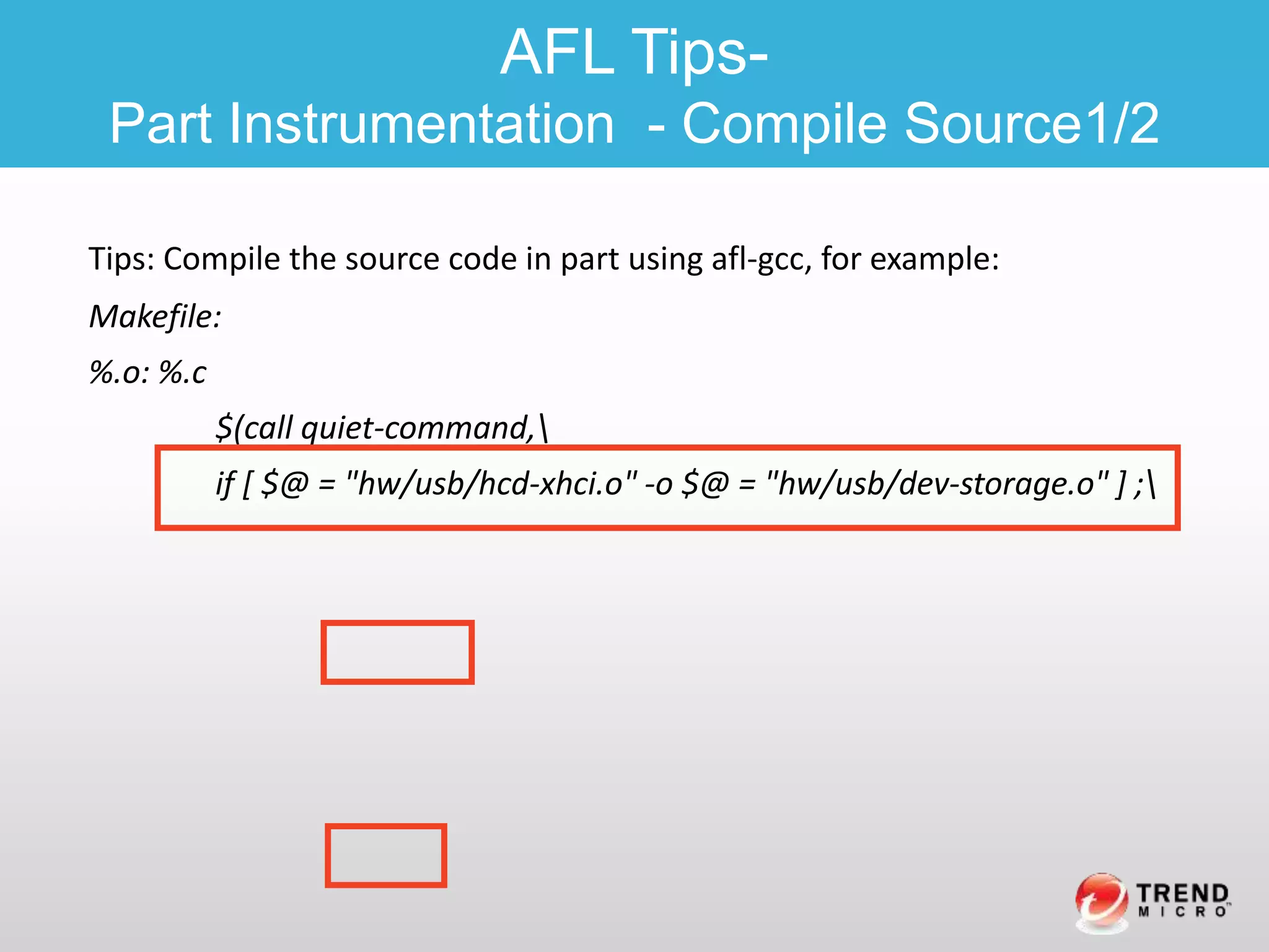 Tips: Compile the source code in part using afl-gcc, for example:
Makefile:
%.o: %.c
$(call quiet-command,
if [ $@ = "hw/usb/hcd-xhci.o" -o $@ = "hw/usb/dev-storage.o" ] ;
AFL Tips-
Part Instrumentation - Compile Source1/2
 