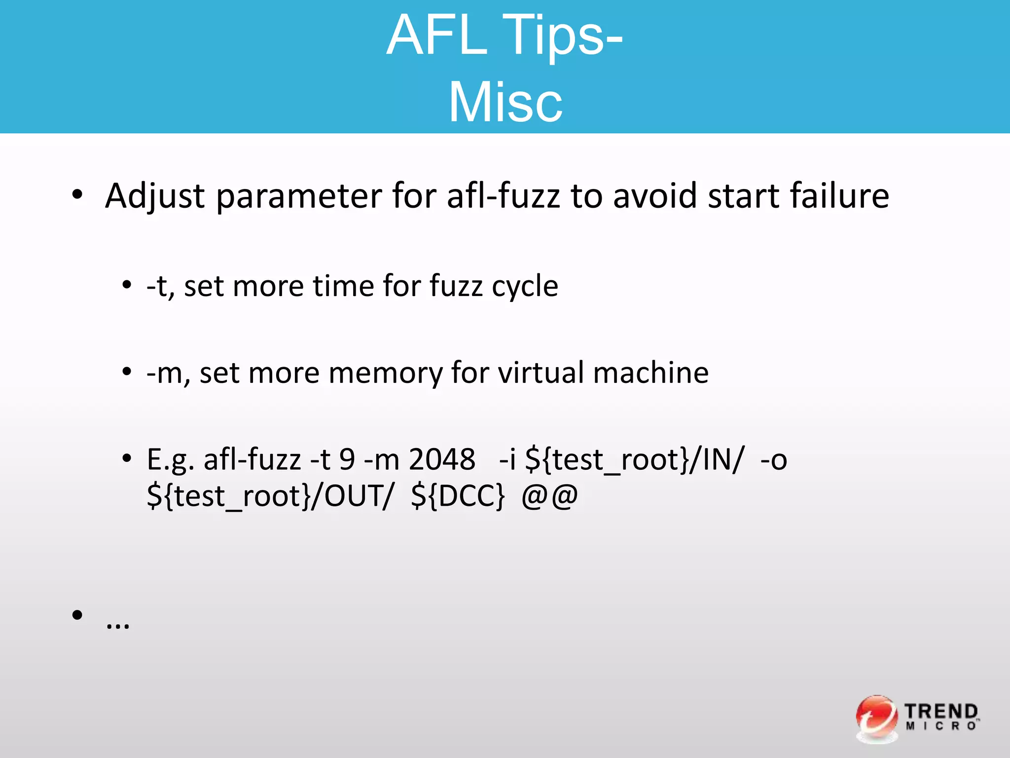 • Adjust parameter for afl-fuzz to avoid start failure
• -t, set more time for fuzz cycle
• -m, set more memory for virtual machine
• E.g. afl-fuzz -t 9 -m 2048 -i ${test_root}/IN/ -o
${test_root}/OUT/ ${DCC} @@
• …
AFL Tips-
Misc
 