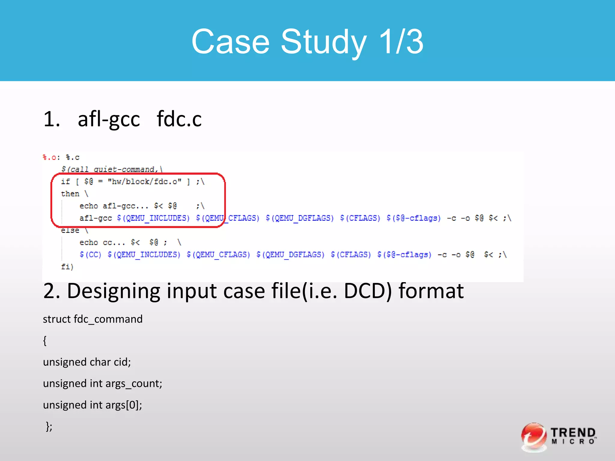 1. afl-gcc fdc.c
2. Designing input case file(i.e. DCD) format
struct fdc_command
{
unsigned char cid;
unsigned int args_count;
unsigned int args[0];
};
Case Study 1/3
 