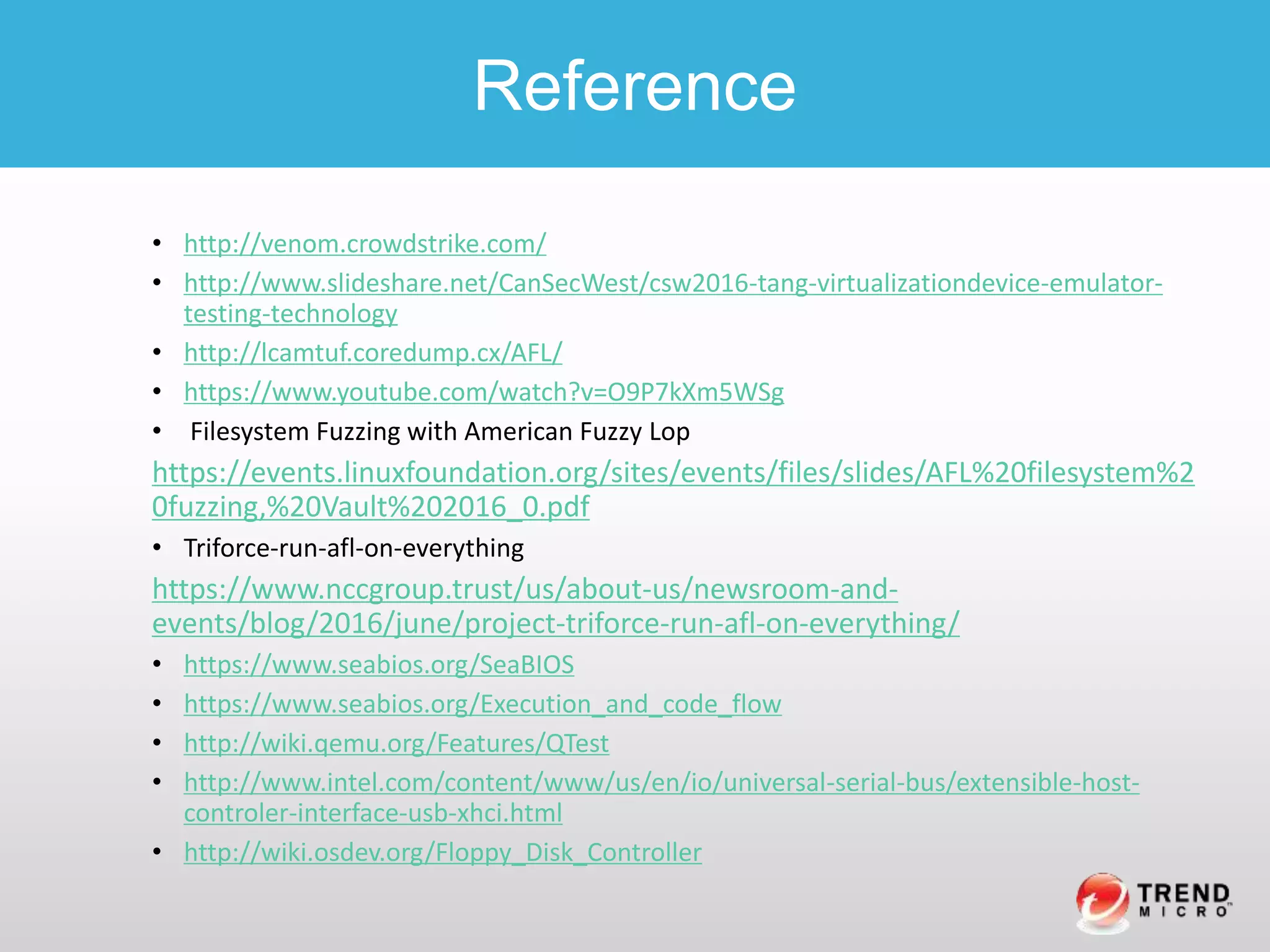 • http://venom.crowdstrike.com/
• http://www.slideshare.net/CanSecWest/csw2016-tang-virtualizationdevice-emulator-
testing-technology
• http://lcamtuf.coredump.cx/AFL/
• https://www.youtube.com/watch?v=O9P7kXm5WSg
• Filesystem Fuzzing with American Fuzzy Lop
https://events.linuxfoundation.org/sites/events/files/slides/AFL%20filesystem%2
0fuzzing,%20Vault%202016_0.pdf
• Triforce-run-afl-on-everything
https://www.nccgroup.trust/us/about-us/newsroom-and-
events/blog/2016/june/project-triforce-run-afl-on-everything/
• https://www.seabios.org/SeaBIOS
• https://www.seabios.org/Execution_and_code_flow
• http://wiki.qemu.org/Features/QTest
• http://www.intel.com/content/www/us/en/io/universal-serial-bus/extensible-host-
controler-interface-usb-xhci.html
• http://wiki.osdev.org/Floppy_Disk_Controller
Reference
 