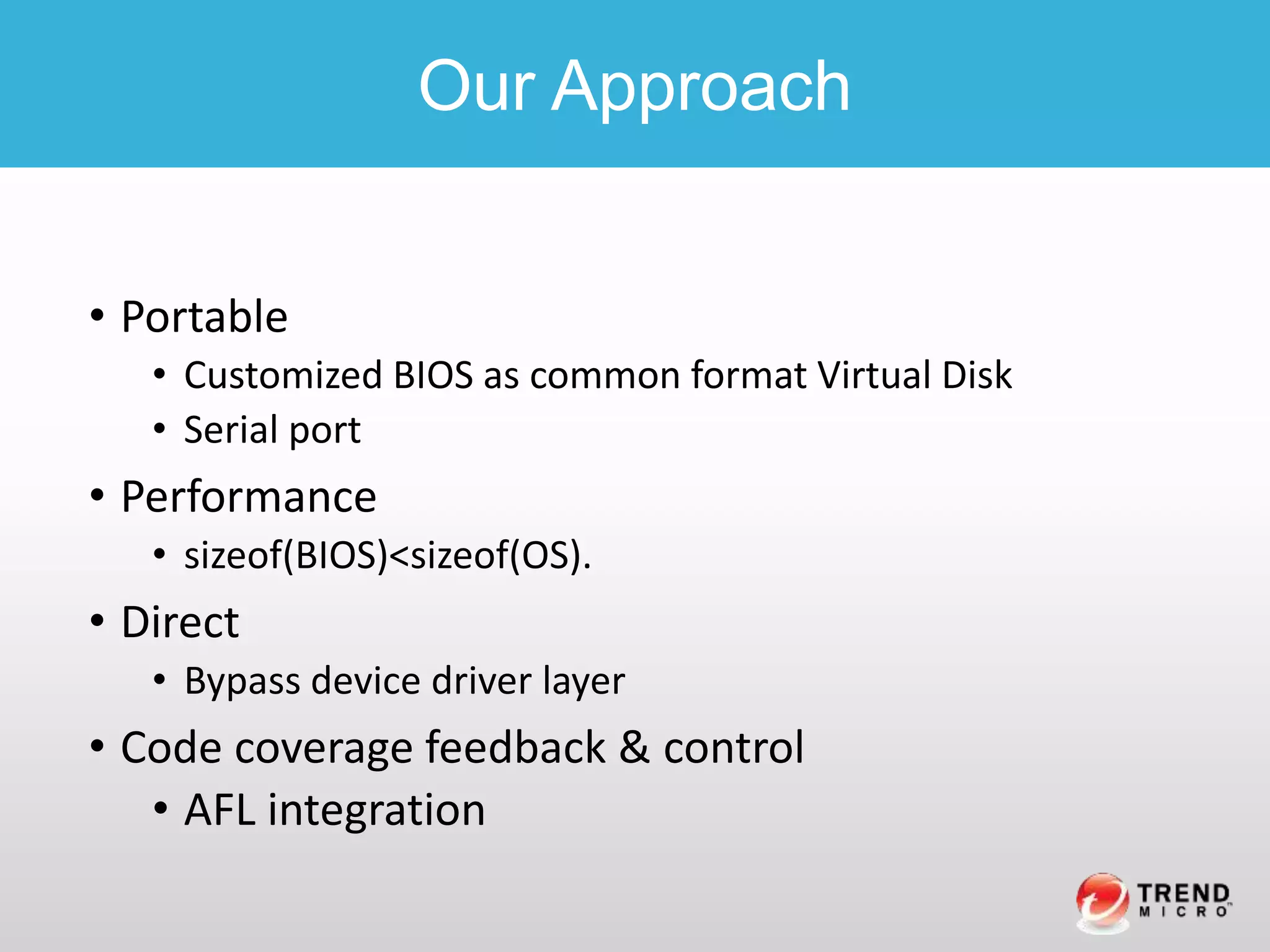 • Portable
• Customized BIOS as common format Virtual Disk
• Serial port
• Performance
• sizeof(BIOS)<sizeof(OS).
• Direct
• Bypass device driver layer
• Code coverage feedback & control
• AFL integration
Our Approach
 