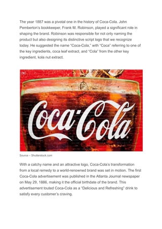 The year 1887 was a pivotal one in the history of Coca-Cola. John
Pemberton’s bookkeeper, Frank M. Robinson, played a significant role in
shaping the brand. Robinson was responsible for not only naming the
product but also designing its distinctive script logo that we recognize
today. He suggested the name “Coca-Cola,” with “Coca” referring to one of
the key ingredients, coca leaf extract, and “Cola” from the other key
ingredient, kola nut extract.
Source – Shutterstock.com
With a catchy name and an attractive logo, Coca-Cola’s transformation
from a local remedy to a world-renowned brand was set in motion. The first
Coca-Cola advertisement was published in the Atlanta Journal newspaper
on May 29, 1886, making it the official birthdate of the brand. This
advertisement touted Coca-Cola as a “Delicious and Refreshing” drink to
satisfy every customer’s craving.
 