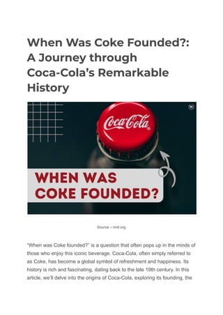 When Was Coke Founded?:
A Journey through
Coca-Cola’s Remarkable
History
Source – imd.org
“When was Coke founded?” is a question that often pops up in the minds of
those who enjoy this iconic beverage. Coca-Cola, often simply referred to
as Coke, has become a global symbol of refreshment and happiness. Its
history is rich and fascinating, dating back to the late 19th century. In this
article, we’ll delve into the origins of Coca-Cola, exploring its founding, the
 