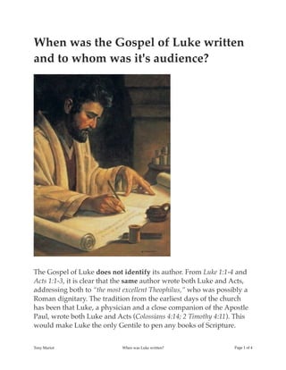 When was the Gospel of Luke written
and to whom was it's audience?
The Gospel of Luke does not identify its author. From Luke 1:1-4 and
Acts 1:1-3, it is clear that the same author wrote both Luke and Acts,
addressing both to “the most excellent Theophilus,” who was possibly a
Roman dignitary. The tradition from the earliest days of the church
has been that Luke, a physician and a close companion of the Apostle
Paul, wrote both Luke and Acts (Colossians 4:14; 2 Timothy 4:11). This
would make Luke the only Gentile to pen any books of Scripture.
Tony Mariot When was Luke written? Page ! of !1 4
 