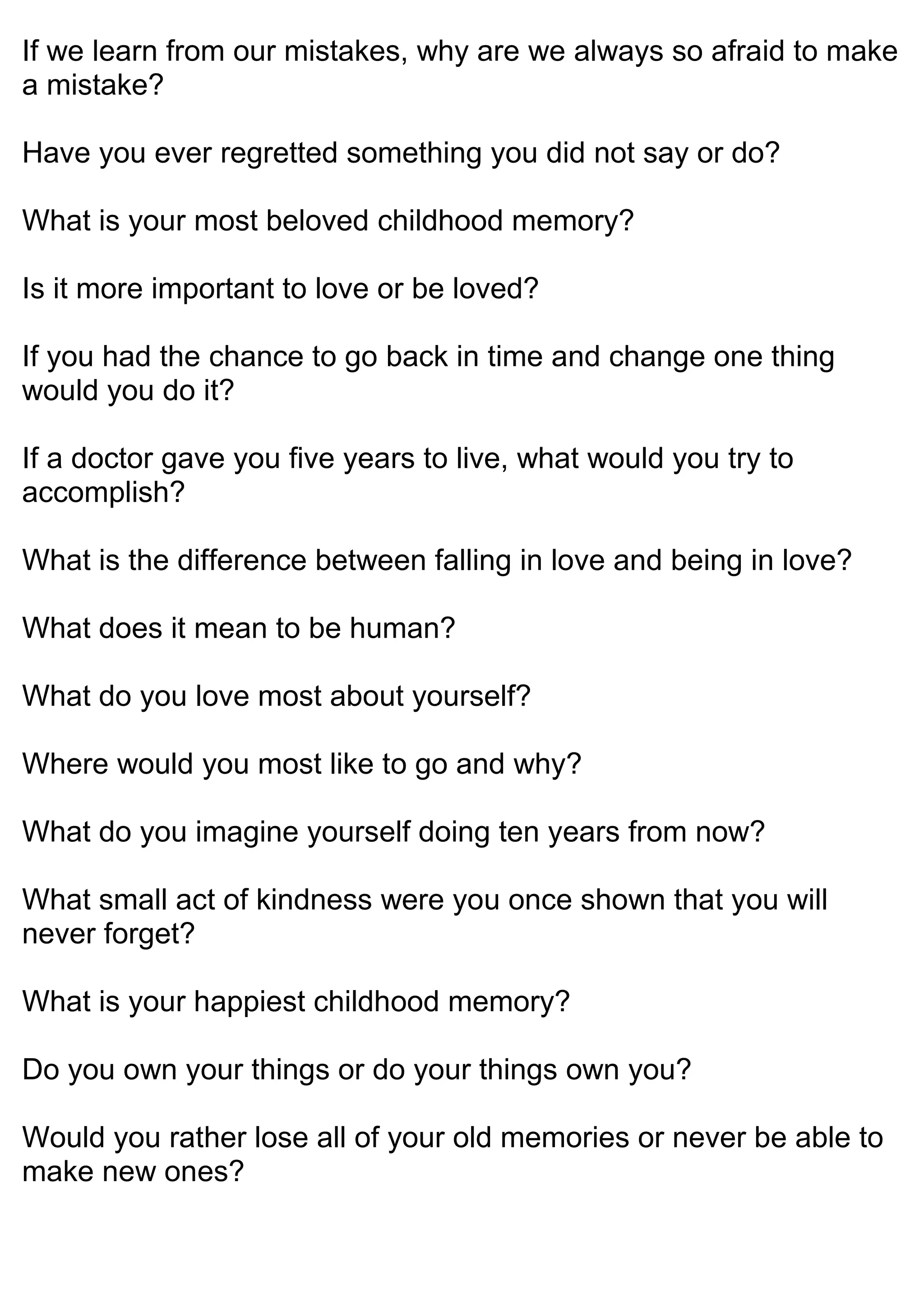 If we learn from our mistakes, why are we always so afraid to make
a mistake?
Have you ever regretted something you did not say or do?
What is your most beloved childhood memory?
Is it more important to love or be loved?
If you had the chance to go back in time and change one thing
would you do it?
If a doctor gave you five years to live, what would you try to
accomplish?
What is the difference between falling in love and being in love?
What does it mean to be human?
What do you love most about yourself?
Where would you most like to go and why?
What do you imagine yourself doing ten years from now?
What small act of kindness were you once shown that you will
never forget?
What is your happiest childhood memory?
Do you own your things or do your things own you?
Would you rather lose all of your old memories or never be able to
make new ones?
 