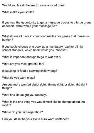 Would you break the law to save a loved one?
What makes you smile?
If you had the opportunity to get a message across to a large group
of people, what would your message be?
What do we all have in common besides our genes that makes us
human?
If you could choose one book as a mandatory read for all high
school students, which book would you choose?
What is important enough to go to war over?
What are you most grateful for?
Is stealing to feed a starving child wrong?
What do you want most?
Are you more worried about doing things right, or doing the right
things?
What has life taught you recently?
What is the one thing you would most like to change about the
world?
Where do you find inspiration?
Can you describe your life in a six word sentence?
 