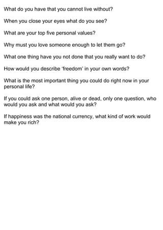 What do you have that you cannot live without?
When you close your eyes what do you see?
What are your top five personal values?
Why must you love someone enough to let them go?
What one thing have you not done that you really want to do?
How would you describe ‘freedom’ in your own words?
What is the most important thing you could do right now in your
personal life?
If you could ask one person, alive or dead, only one question, who
would you ask and what would you ask?
If happiness was the national currency, what kind of work would
make you rich?
 