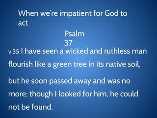 When we’re impatient for God to
act
Psalm
37
v.35 I have seen a wicked and ruthless man
flourish like a green tree in its native soil,
but he soon passed away and was no
more; though I looked for him, he could
not be found.
 