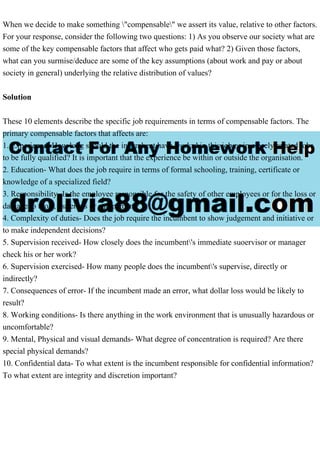 When we decide to make something "compensable" we assert its value, relative to other factors.
For your response, consider the following two questions: 1) As you observe our society what are
some of the key compensable factors that affect who gets paid what? 2) Given those factors,
what can you surmise/deduce are some of the key assumptions (about work and pay or about
society in general) underlying the relative distribution of values?
Solution
These 10 elements describe the specific job requirements in terms of compensable factors. The
primary compensable factors that affects are:
1. Experience- How long should the incumbent have workrd in this job or in closely related jobs
to be fully qualified? It is important that the experience be within or outside the organisation.
2. Education- What does the job require in terms of formal schooling, training, certificate or
knowledge of a specialized field?
3. Responsibility- Is the employee responsible for the safety of other employees or for the loss or
damage to tools, materials or equipement?
4. Complexity of duties- Does the job require the incumbent to show judgement and initiative or
to make independent decisions?
5. Supervision received- How closely does the incumbent's immediate suoervisor or manager
check his or her work?
6. Supervision exercised- How many people does the incumbent's supervise, directly or
indirectly?
7. Consequences of error- If the incumbent made an error, what dollar loss would be likely to
result?
8. Working conditions- Is there anything in the work environment that is unusually hazardous or
uncomfortable?
9. Mental, Physical and visual demands- What degree of concentration is required? Are there
special physical demands?
10. Confidential data- To what extent is the incumbent responsible for confidential information?
To what extent are integrity and discretion important?
 