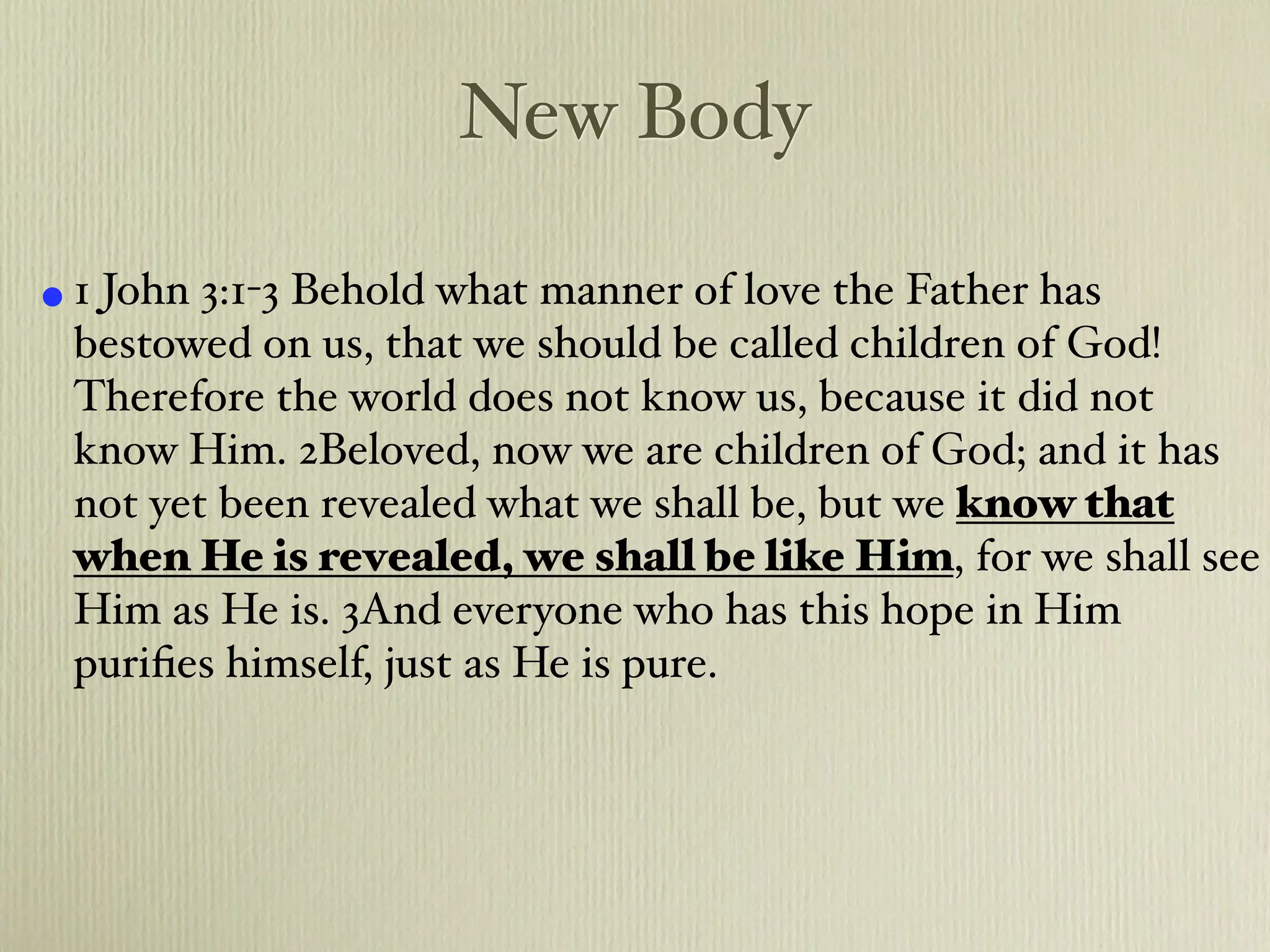 New Body

• 1 John 3:1-3 Behold what manner of love the Father has
 bestowed on us, that we should be called children of God!
 Therefore the world does not know us, because it did not
 know Him. 2Beloved, now we are children of God; and it has
 not yet been revealed what we shall be, but we know that
 when He is revealed, we shall be like Him, for we shall see
 Him as He is. 3And everyone who has this hope in Him
 puriﬁes himself, just as He is pure.
 