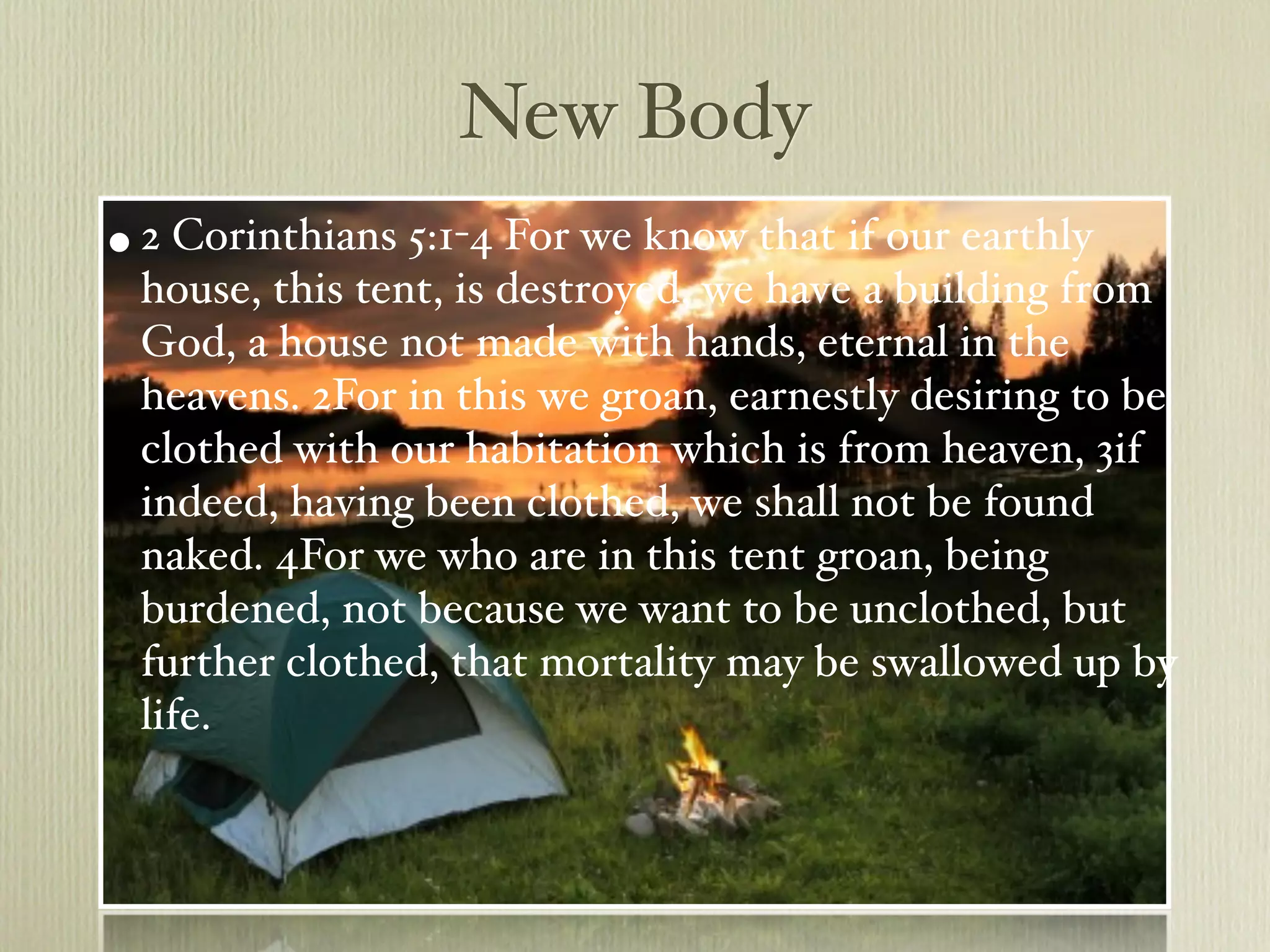New Body
• 2 Corinthians 5:1-4 For we know that if our earthly
 house, this tent, is destroyed, we have a building from
 God, a house not made with hands, eternal in the
 heavens. 2For in this we groan, earnestly desiring to be
 clothed with our habitation which is from heaven, 3if
 indeed, having been clothed, we shall not be found
 naked. 4For we who are in this tent groan, being
 burdened, not because we want to be unclothed, but
 further clothed, that mortality may be swallowed up by
 life.
 