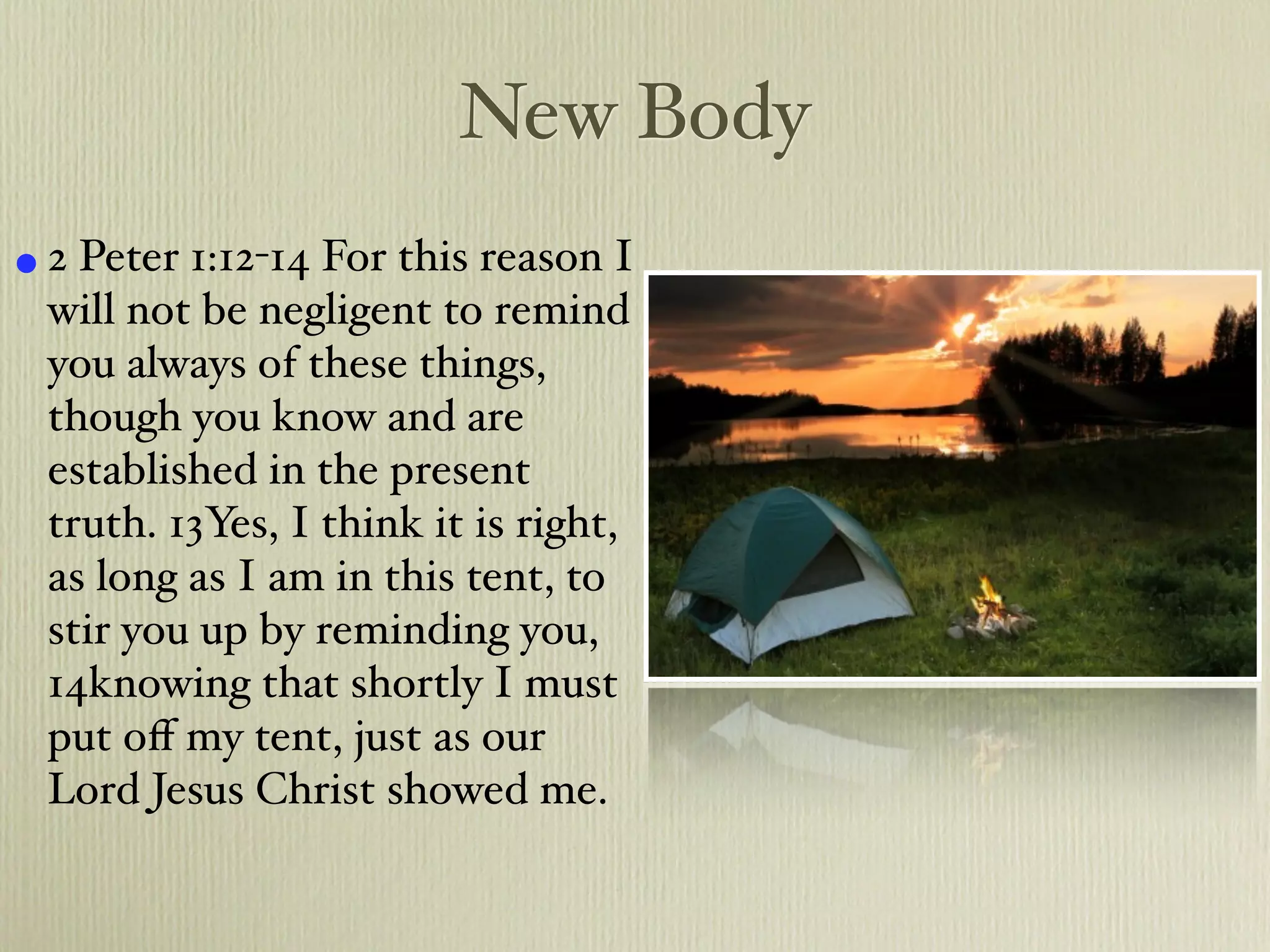 New Body
• 2 Peter 1:12-14 For this reason I
  will not be negligent to remind
  you always of these things,
  though you know and are
  established in the present
  truth. 13Yes, I think it is right,
  as long as I am in this tent, to
  stir you up by reminding you,
  14knowing that shortly I must
  put oﬀ my tent, just as our
  Lord Jesus Christ showed me.
 