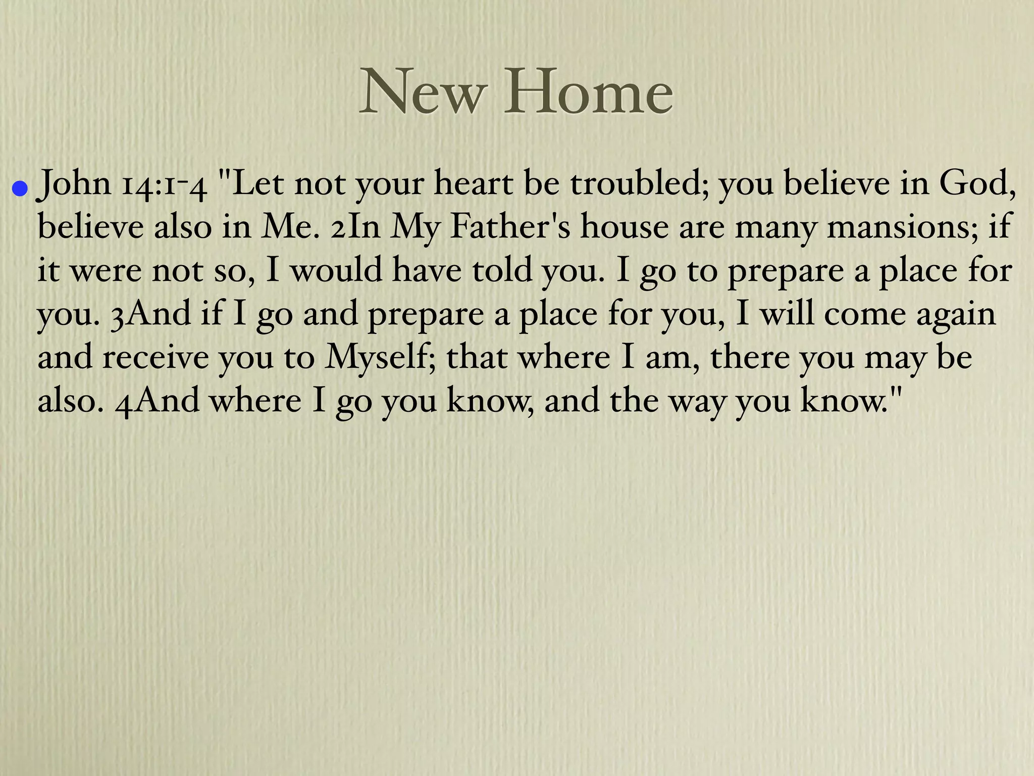 New Home
• John 14:1-4 "Let not your heart be troubled; you believe in God,
 believe also in Me. 2In My Father's house are many mansions; if
 it were not so, I would have told you. I go to prepare a place for
 you. 3And if I go and prepare a place for you, I will come again
 and receive you to Myself; that where I am, there you may be
 also. 4And where I go you know, and the way you know."
 