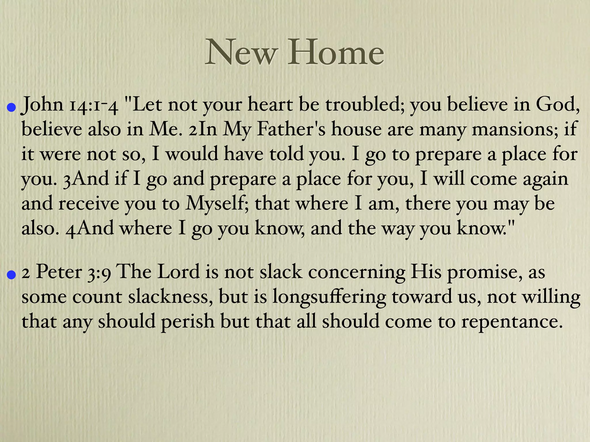 New Home
• John 14:1-4 "Let not your heart be troubled; you believe in God,
 believe also in Me. 2In My Father's house are many mansions; if
 it were not so, I would have told you. I go to prepare a place for
 you. 3And if I go and prepare a place for you, I will come again
 and receive you to Myself; that where I am, there you may be
 also. 4And where I go you know, and the way you know."

• 2 Peter 3:9 The Lord is not slack concerning His promise, as
 some count slackness, but is longsuﬀering toward us, not willing
 that any should perish but that all should come to repentance.
 