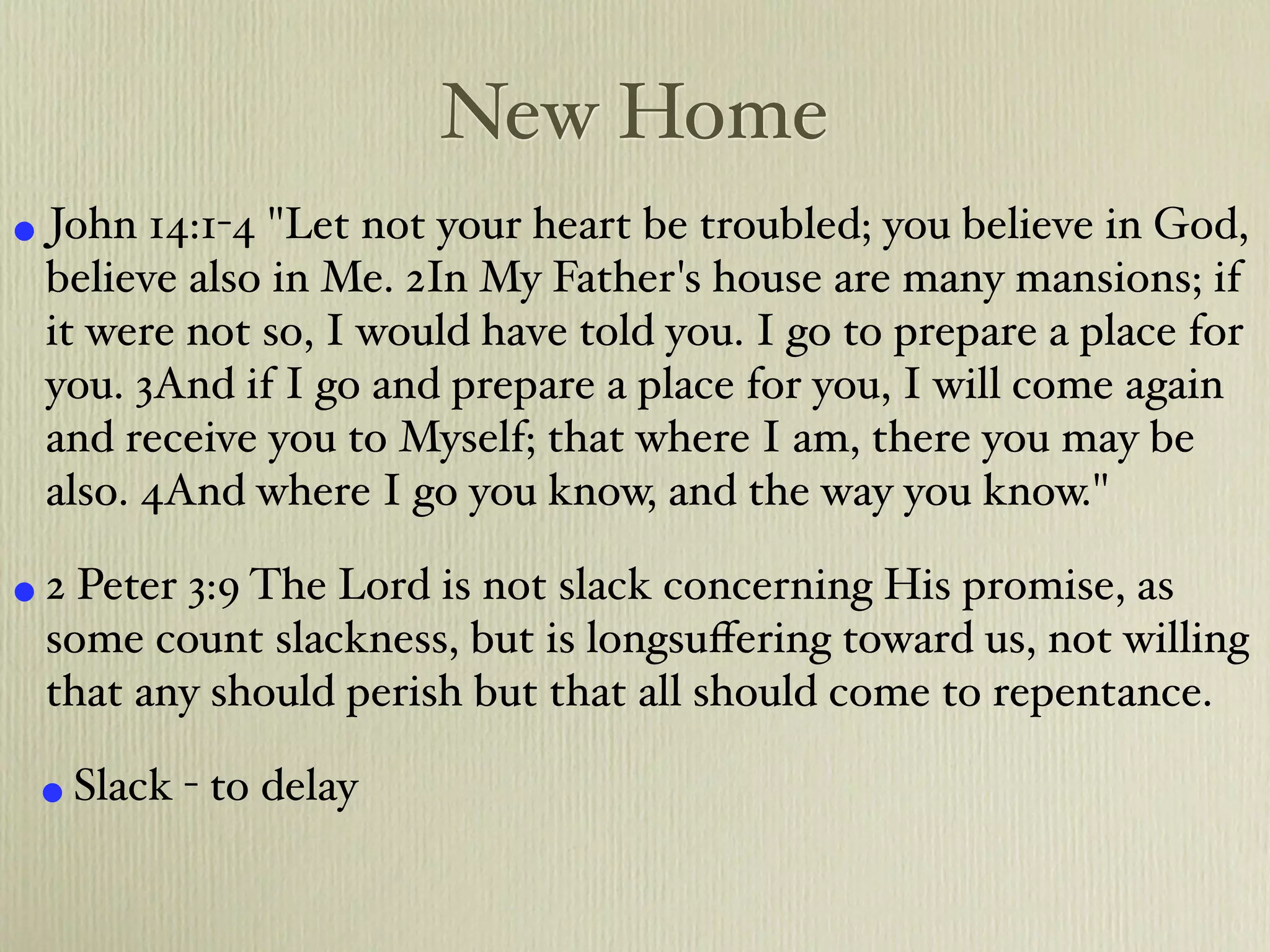 New Home
• John 14:1-4 "Let not your heart be troubled; you believe in God,
 believe also in Me. 2In My Father's house are many mansions; if
 it were not so, I would have told you. I go to prepare a place for
 you. 3And if I go and prepare a place for you, I will come again
 and receive you to Myself; that where I am, there you may be
 also. 4And where I go you know, and the way you know."

• 2 Peter 3:9 The Lord is not slack concerning His promise, as
 some count slackness, but is longsuﬀering toward us, not willing
 that any should perish but that all should come to repentance.

 • Slack - to delay
 