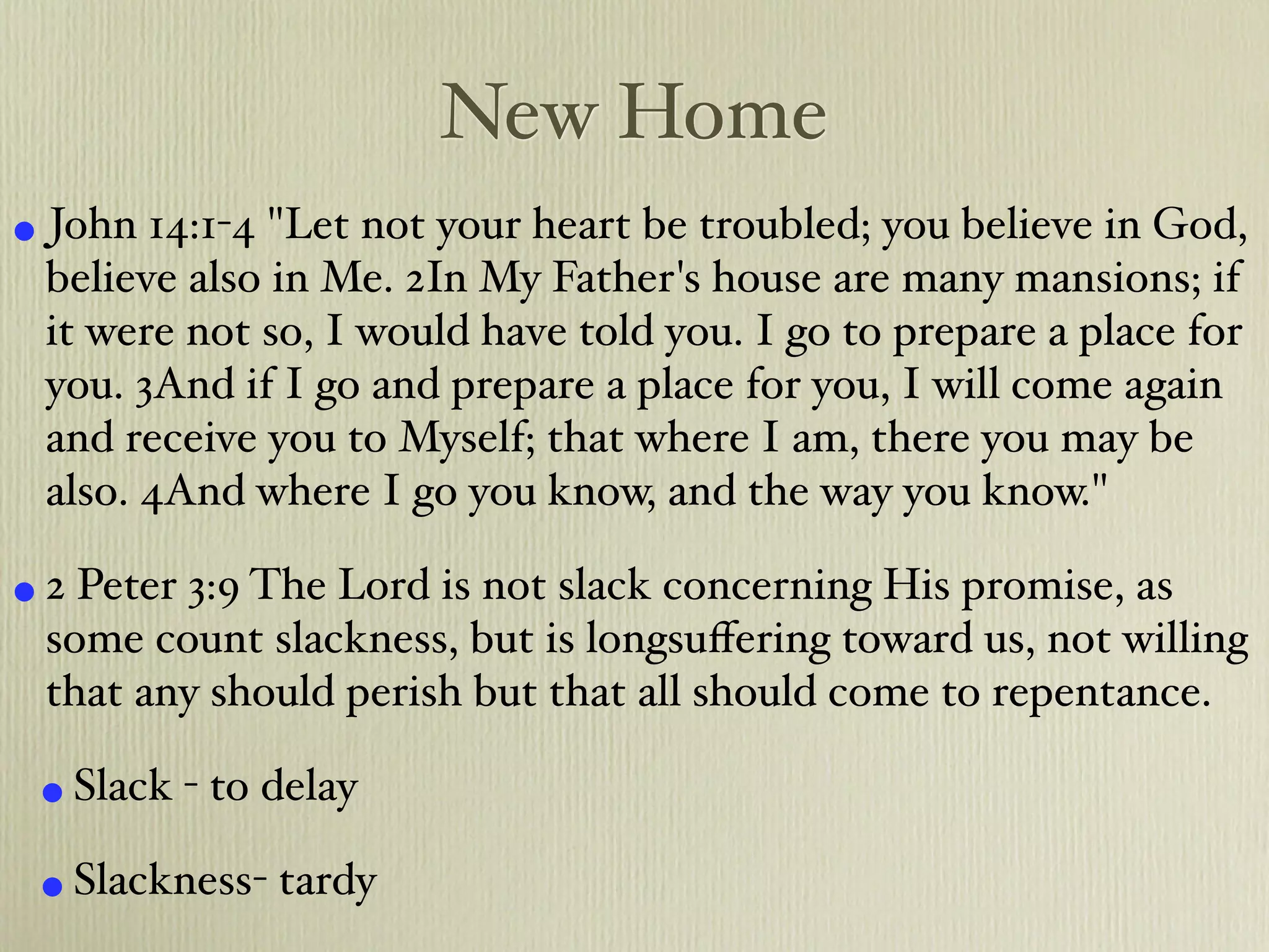 New Home
• John 14:1-4 "Let not your heart be troubled; you believe in God,
 believe also in Me. 2In My Father's house are many mansions; if
 it were not so, I would have told you. I go to prepare a place for
 you. 3And if I go and prepare a place for you, I will come again
 and receive you to Myself; that where I am, there you may be
 also. 4And where I go you know, and the way you know."

• 2 Peter 3:9 The Lord is not slack concerning His promise, as
 some count slackness, but is longsuﬀering toward us, not willing
 that any should perish but that all should come to repentance.

 • Slack - to delay
 • Slackness- tardy
 