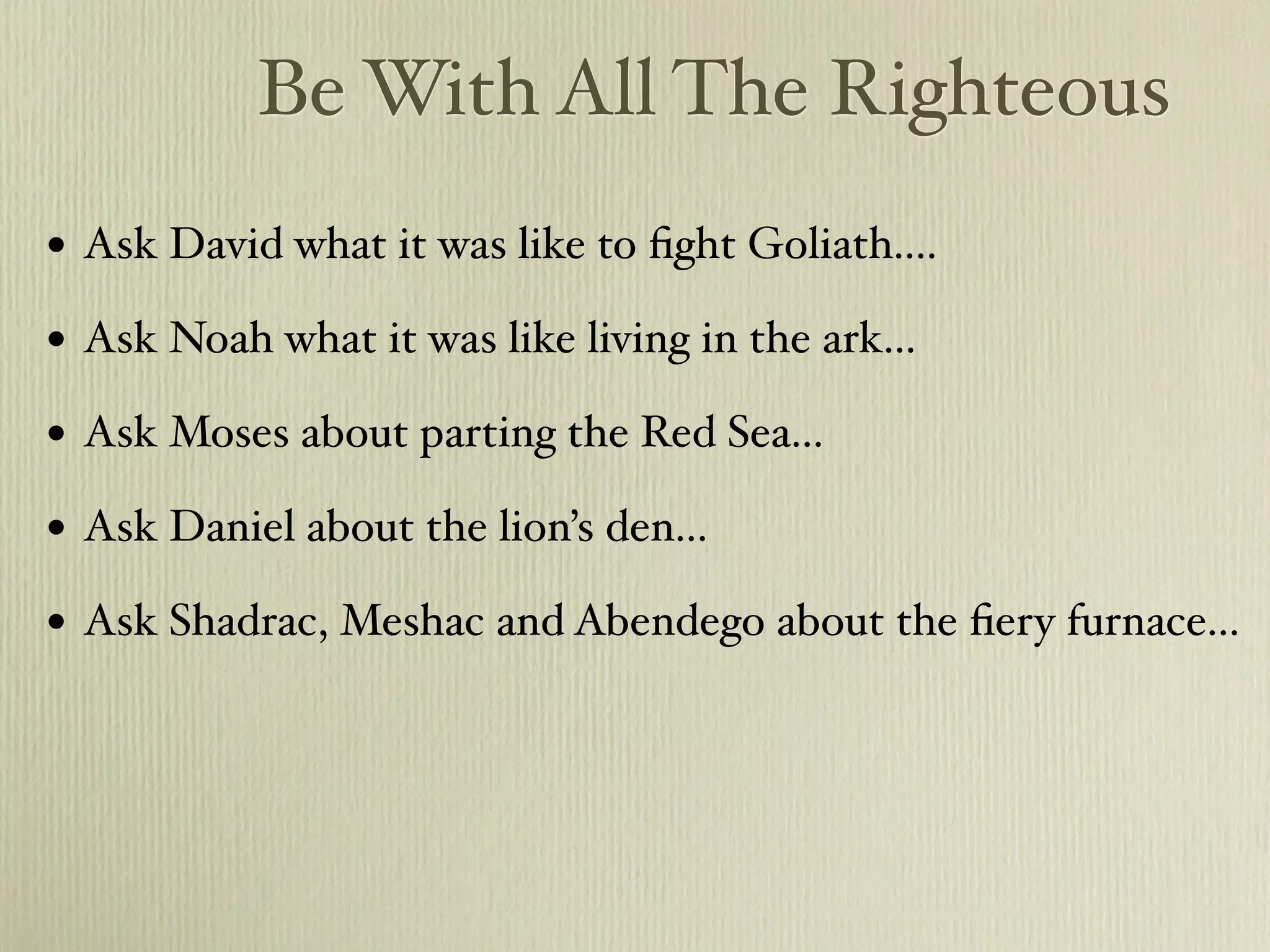 Be With All The Righteous
•   Ask David what it was like to ﬁght Goliath....

•   Ask Noah what it was like living in the ark...

•   Ask Moses about parting the Red Sea...

•   Ask Daniel about the lion’s den...

•   Ask Shadrac, Meshac and Abendego about the ﬁery furnace...
 