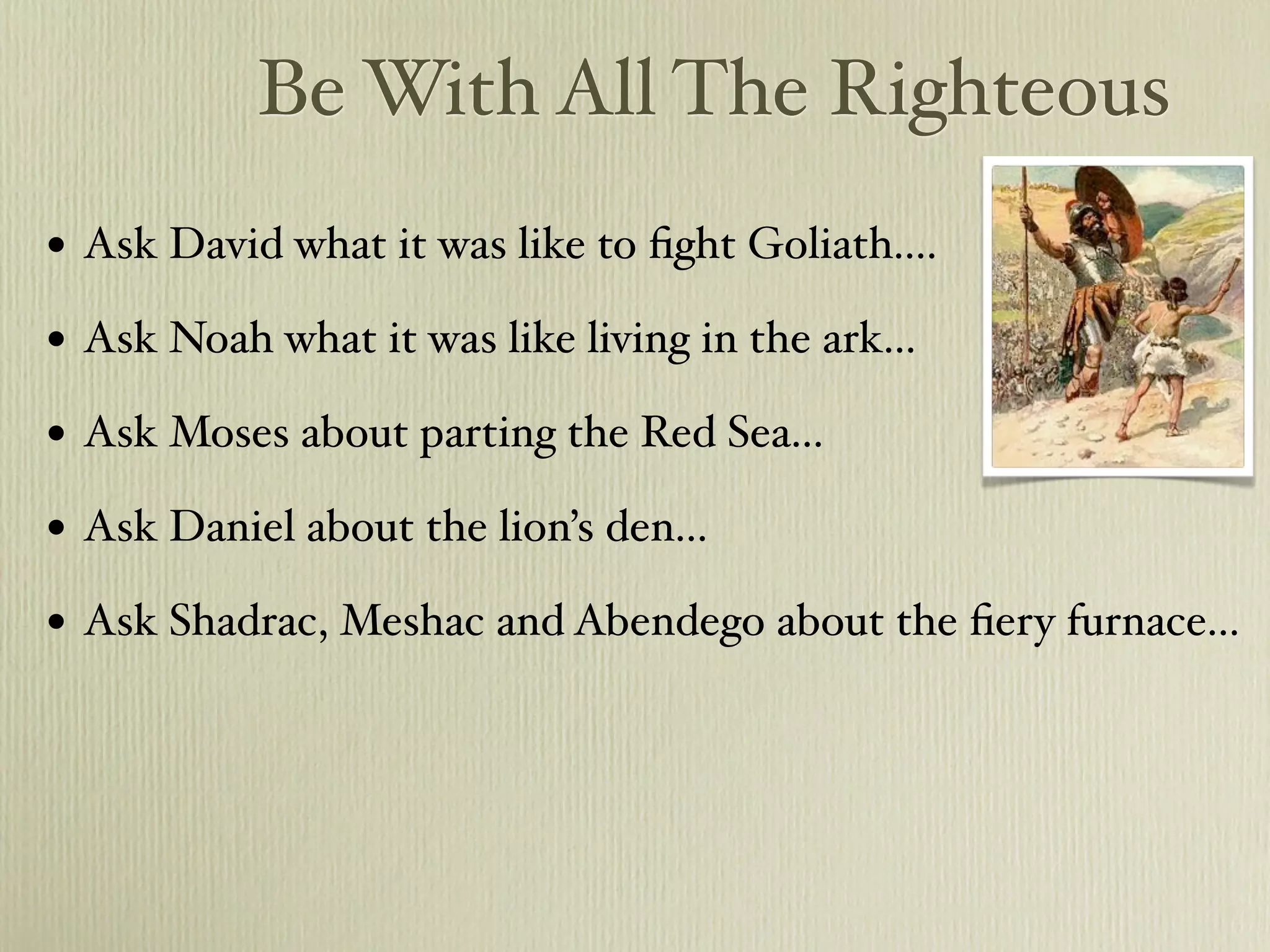 Be With All The Righteous
•   Ask David what it was like to ﬁght Goliath....

•   Ask Noah what it was like living in the ark...

•   Ask Moses about parting the Red Sea...

•   Ask Daniel about the lion’s den...

•   Ask Shadrac, Meshac and Abendego about the ﬁery furnace...
 