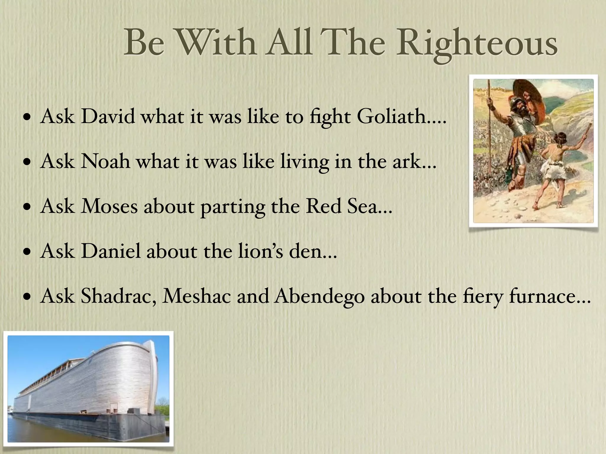 Be With All The Righteous
•   Ask David what it was like to ﬁght Goliath....

•   Ask Noah what it was like living in the ark...

•   Ask Moses about parting the Red Sea...

•   Ask Daniel about the lion’s den...

•   Ask Shadrac, Meshac and Abendego about the ﬁery furnace...
 