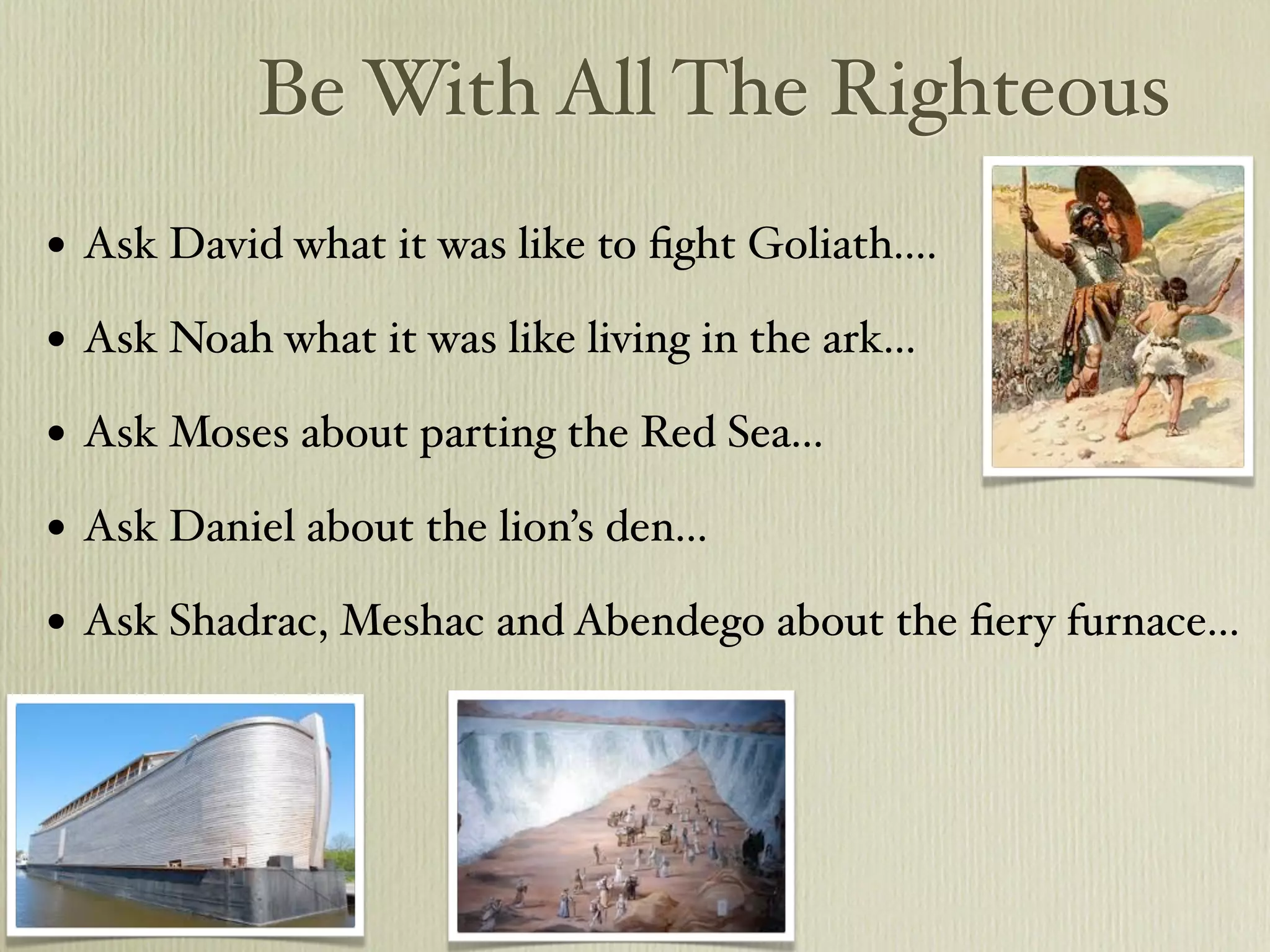 Be With All The Righteous
•   Ask David what it was like to ﬁght Goliath....

•   Ask Noah what it was like living in the ark...

•   Ask Moses about parting the Red Sea...

•   Ask Daniel about the lion’s den...

•   Ask Shadrac, Meshac and Abendego about the ﬁery furnace...
 