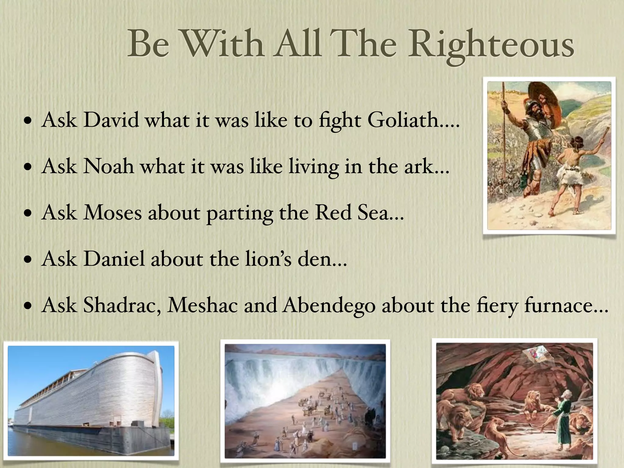 Be With All The Righteous
•   Ask David what it was like to ﬁght Goliath....

•   Ask Noah what it was like living in the ark...

•   Ask Moses about parting the Red Sea...

•   Ask Daniel about the lion’s den...

•   Ask Shadrac, Meshac and Abendego about the ﬁery furnace...
 