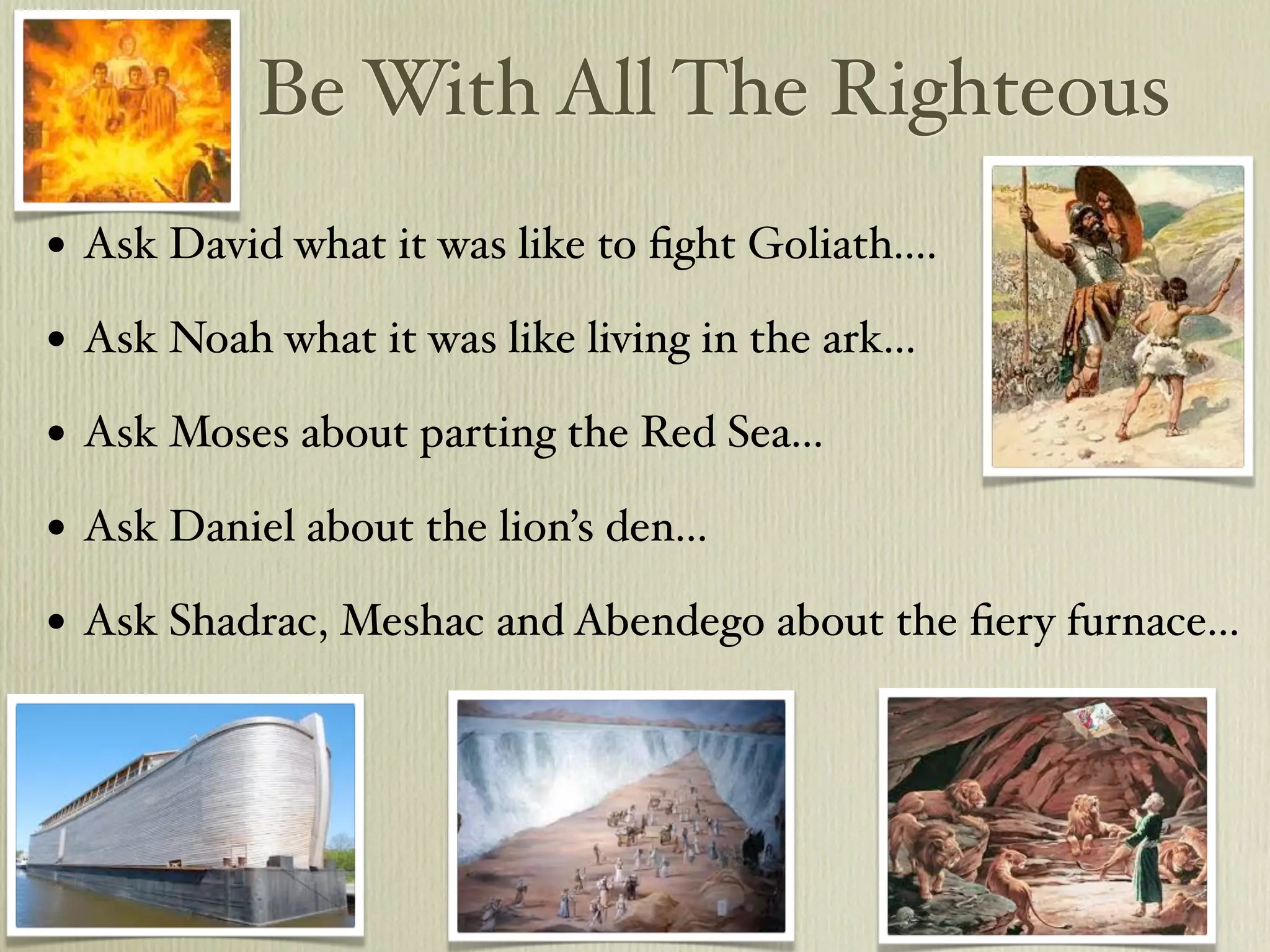 Be With All The Righteous
•   Ask David what it was like to ﬁght Goliath....

•   Ask Noah what it was like living in the ark...

•   Ask Moses about parting the Red Sea...

•   Ask Daniel about the lion’s den...

•   Ask Shadrac, Meshac and Abendego about the ﬁery furnace...
 