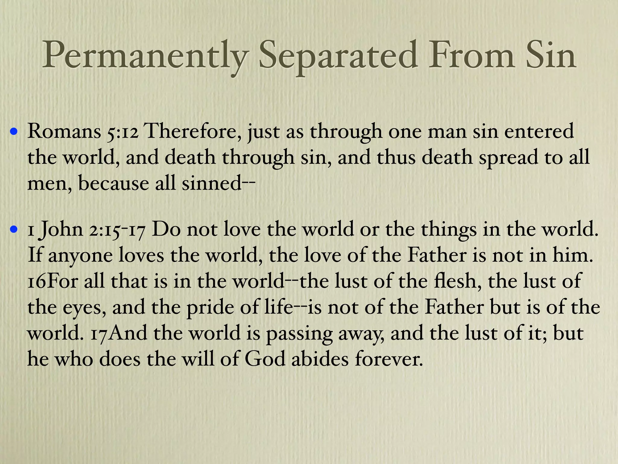 Permanently Separated From Sin
•   Romans 5:12 Therefore, just as through one man sin entered
    the world, and death through sin, and thus death spread to all
    men, because all sinned--

•   1 John 2:15-17 Do not love the world or the things in the world.
    If anyone loves the world, the love of the Father is not in him.
    16For all that is in the world--the lust of the ﬂesh, the lust of
    the eyes, and the pride of life--is not of the Father but is of the
    world. 17And the world is passing away, and the lust of it; but
    he who does the will of God abides forever.
 