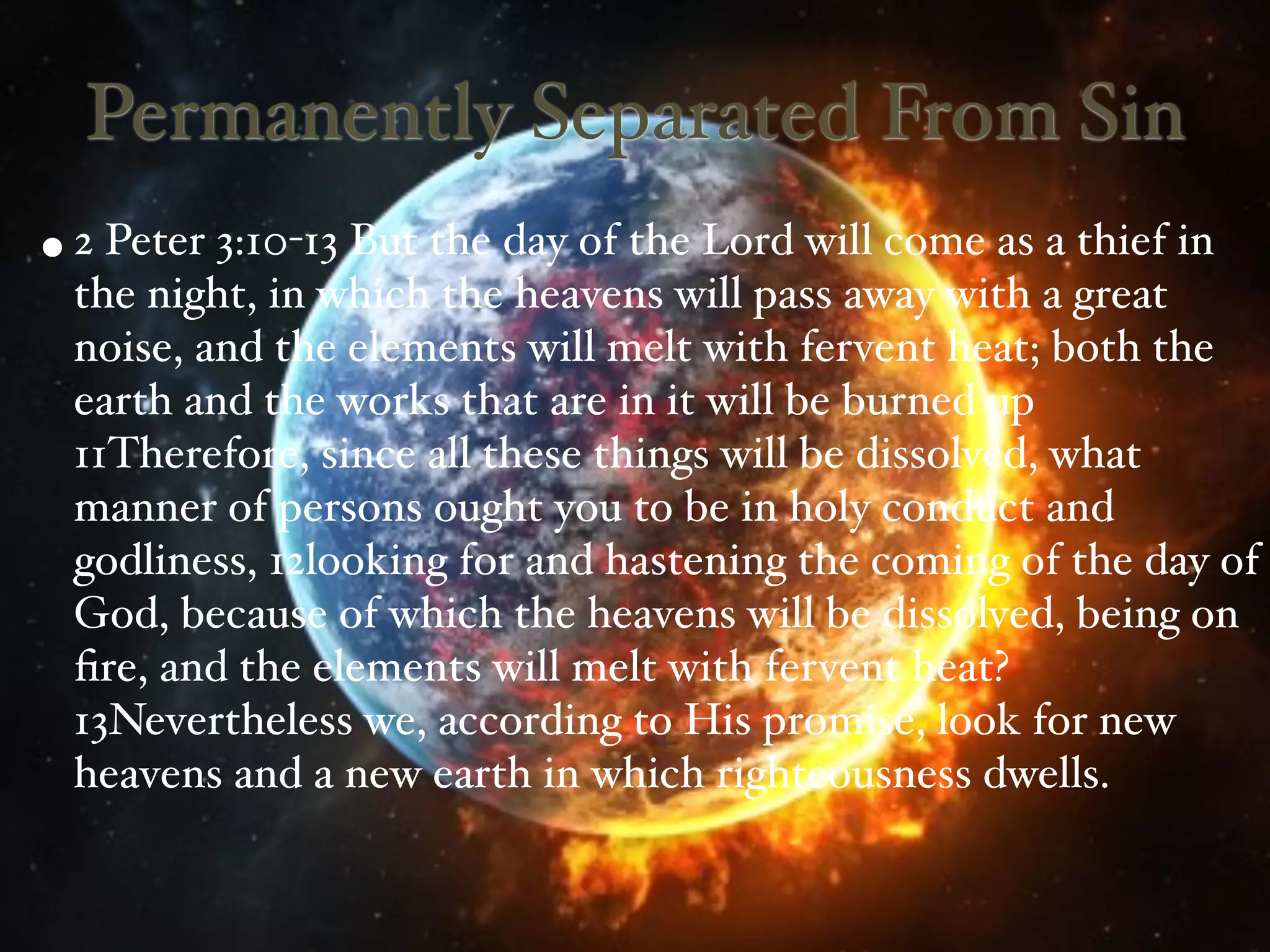 Permanently Separated From Sin
• 2 Peter 3:10-13 But the day of the Lord will come as a thief in
  the night, in which the heavens will pass away with a great
  noise, and the elements will melt with fervent heat; both the
  earth and the works that are in it will be burned up
  11Therefore, since all these things will be dissolved, what
  manner of persons ought you to be in holy conduct and
  godliness, 12looking for and hastening the coming of the day of
  God, because of which the heavens will be dissolved, being on
  ﬁre, and the elements will melt with fervent heat?
  13Nevertheless we, according to His promise, look for new
  heavens and a new earth in which righteousness dwells.
 