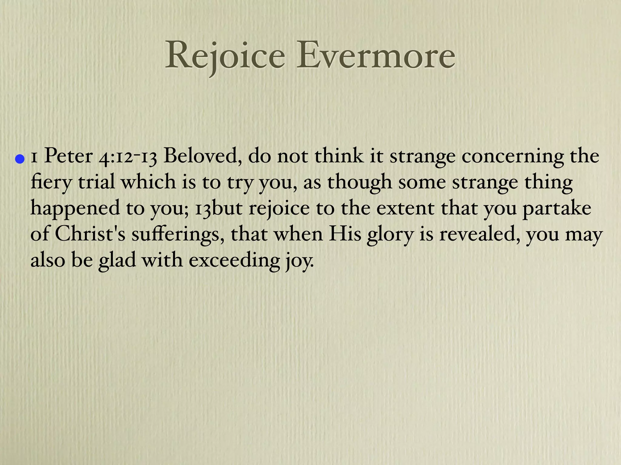 Rejoice Evermore

• 1 Peter 4:12-13 Beloved, do not think it strange concerning the
 ﬁery trial which is to try you, as though some strange thing
 happened to you; 13but rejoice to the extent that you partake
 of Christ's suﬀerings, that when His glory is revealed, you may
 also be glad with exceeding joy.
 