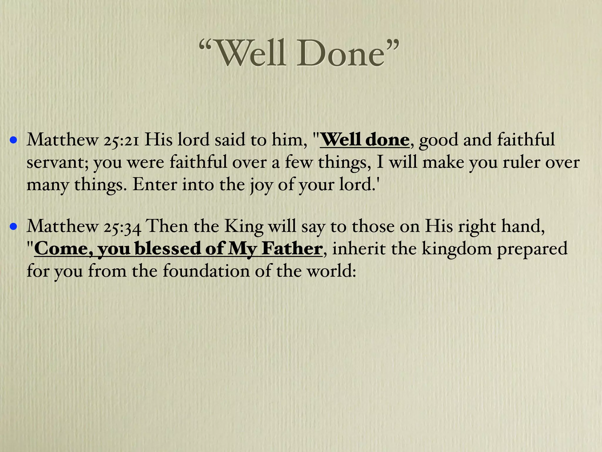 “Well Done”

•   Matthew 25:21 His lord said to him, "Well done, good and faithful
    servant; you were faithful over a few things, I will make you ruler over
    many things. Enter into the joy of your lord.'

•   Matthew 25:34 Then the King will say to those on His right hand,
    "Come, you blessed of My Father, inherit the kingdom prepared
    for you from the foundation of the world:
 