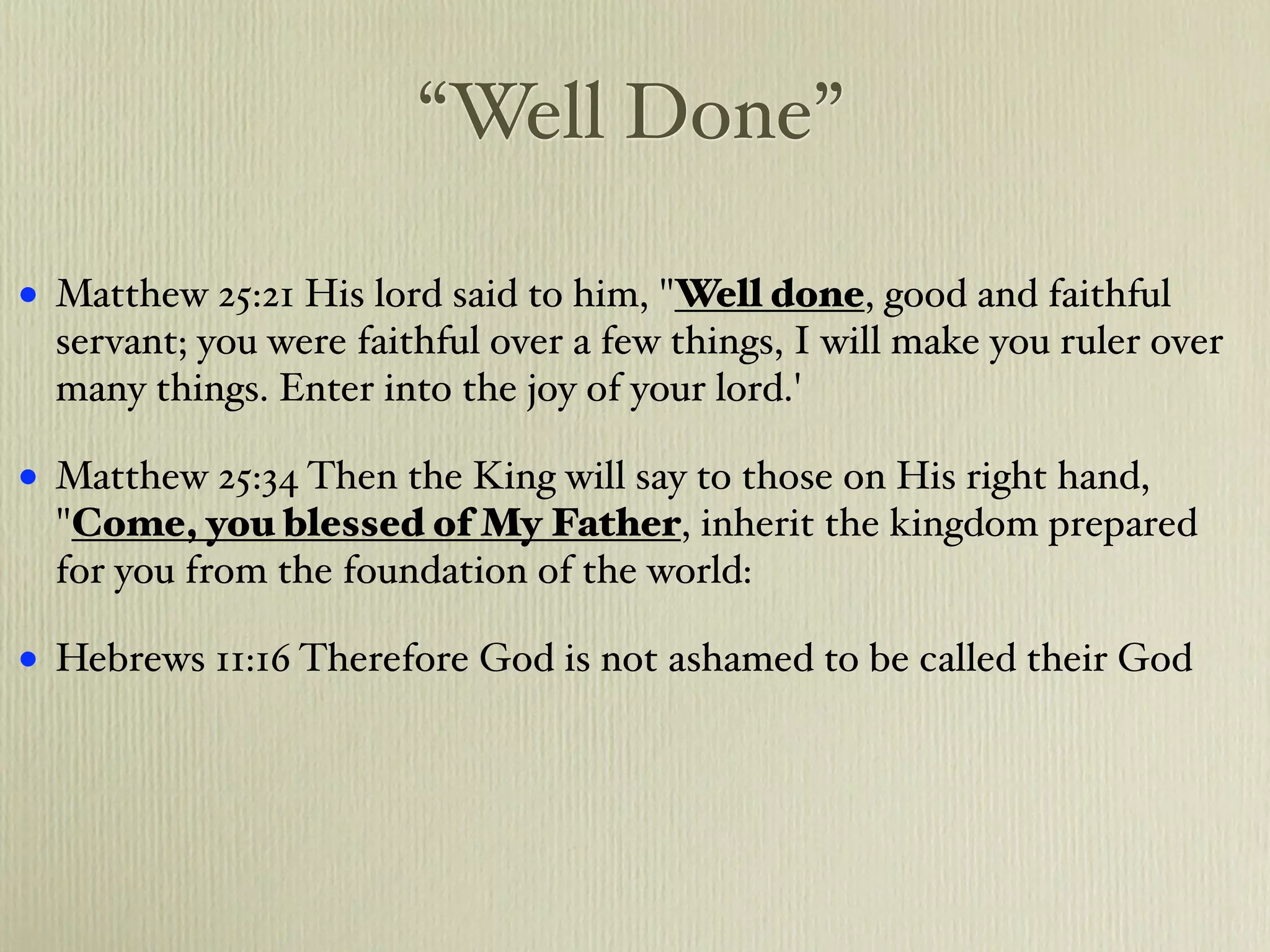 “Well Done”

•   Matthew 25:21 His lord said to him, "Well done, good and faithful
    servant; you were faithful over a few things, I will make you ruler over
    many things. Enter into the joy of your lord.'

•   Matthew 25:34 Then the King will say to those on His right hand,
    "Come, you blessed of My Father, inherit the kingdom prepared
    for you from the foundation of the world:

•   Hebrews 11:16 Therefore God is not ashamed to be called their God
 