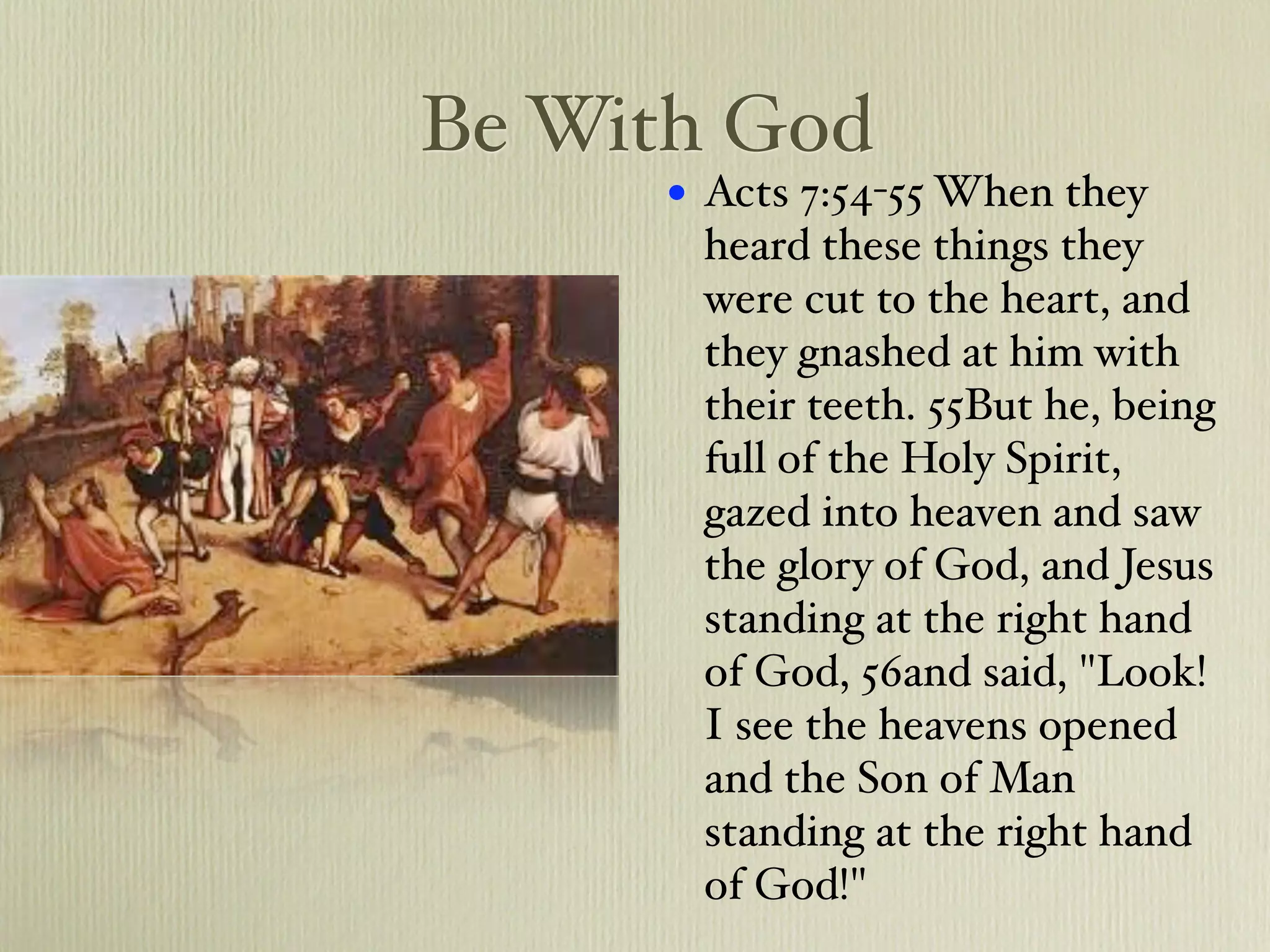 Be With God
     •   Acts 7:54-55 When they
         heard these things they
         were cut to the heart, and
         they gnashed at him with
         their teeth. 55But he, being
         full of the Holy Spirit,
         gazed into heaven and saw
         the glory of God, and Jesus
         standing at the right hand
         of God, 56and said, "Look!
         I see the heavens opened
         and the Son of Man
         standing at the right hand
         of God!"
 