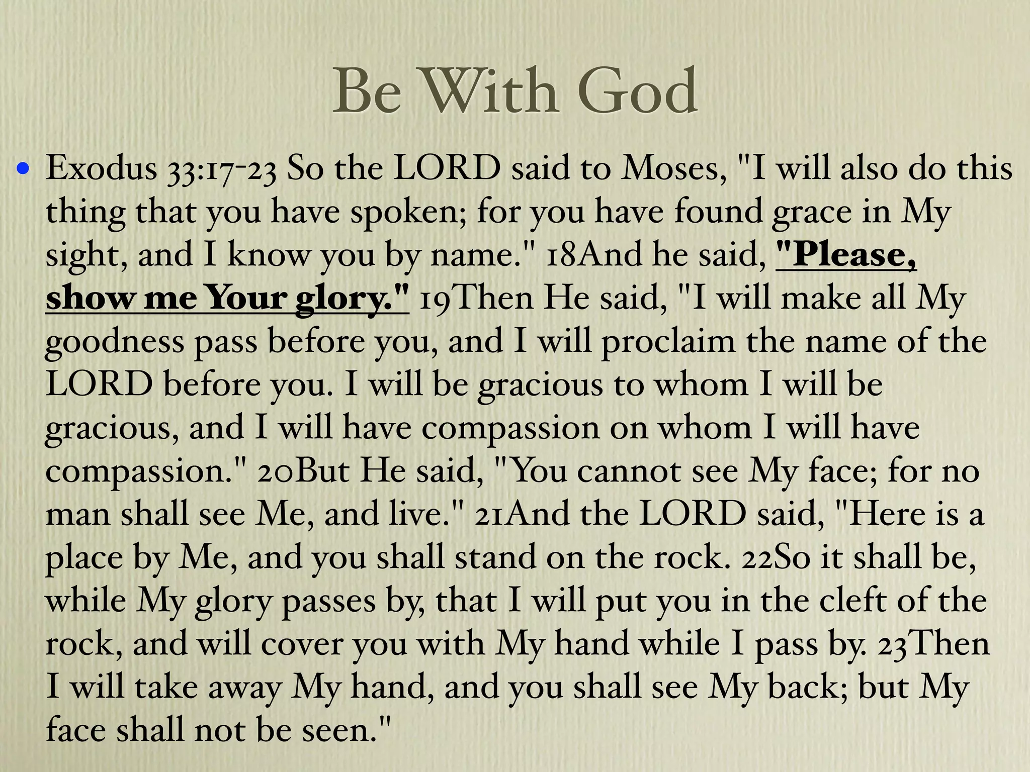 Be With God
•   Exodus 33:17-23 So the LORD said to Moses, "I will also do this
    thing that you have spoken; for you have found grace in My
    sight, and I know you by name." 18And he said, "Please,
    show me Your glory." 19Then He said, "I will make all My
    goodness pass before you, and I will proclaim the name of the
    LORD before you. I will be gracious to whom I will be
    gracious, and I will have compassion on whom I will have
    compassion." 20But He said, "You cannot see My face; for no
    man shall see Me, and live." 21And the LORD said, "Here is a
    place by Me, and you shall stand on the rock. 22So it shall be,
    while My glory passes by, that I will put you in the cleft of the
    rock, and will cover you with My hand while I pass by. 23Then
    I will take away My hand, and you shall see My back; but My
    face shall not be seen."
 
