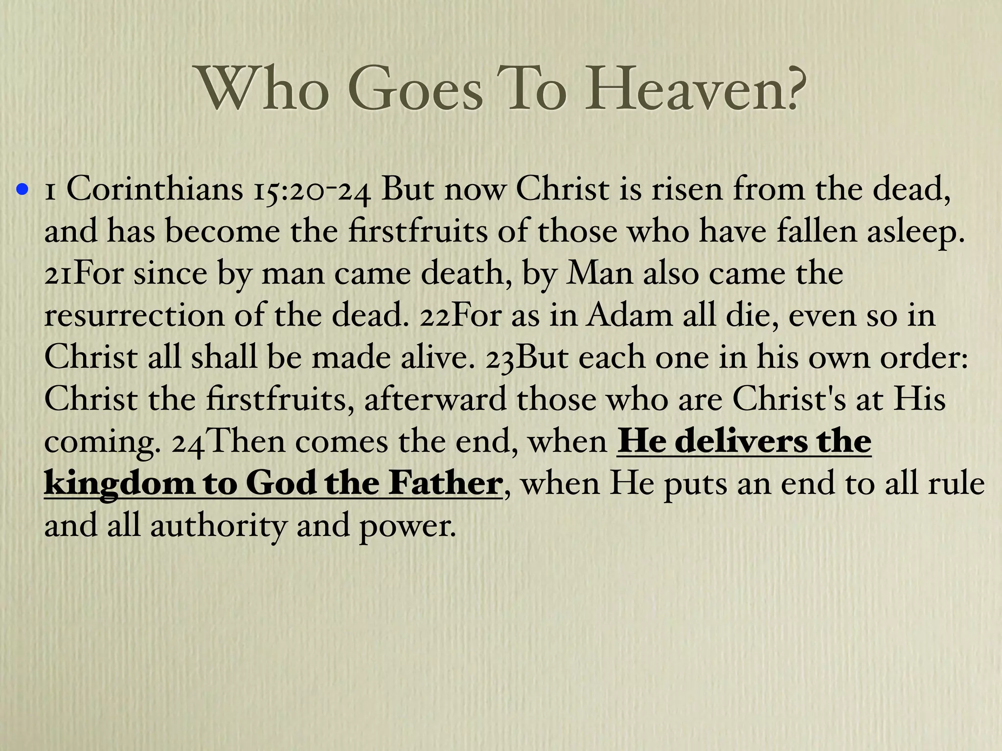 Who Goes To Heaven?
•   1 Corinthians 15:20-24 But now Christ is risen from the dead,
    and has become the ﬁrstfruits of those who have fallen asleep.
    21For since by man came death, by Man also came the
    resurrection of the dead. 22For as in Adam all die, even so in
    Christ all shall be made alive. 23But each one in his own order:
    Christ the ﬁrstfruits, afterward those who are Christ's at His
    coming. 24Then comes the end, when He delivers the
    kingdom to God the Father, when He puts an end to all rule
    and all authority and power.
 