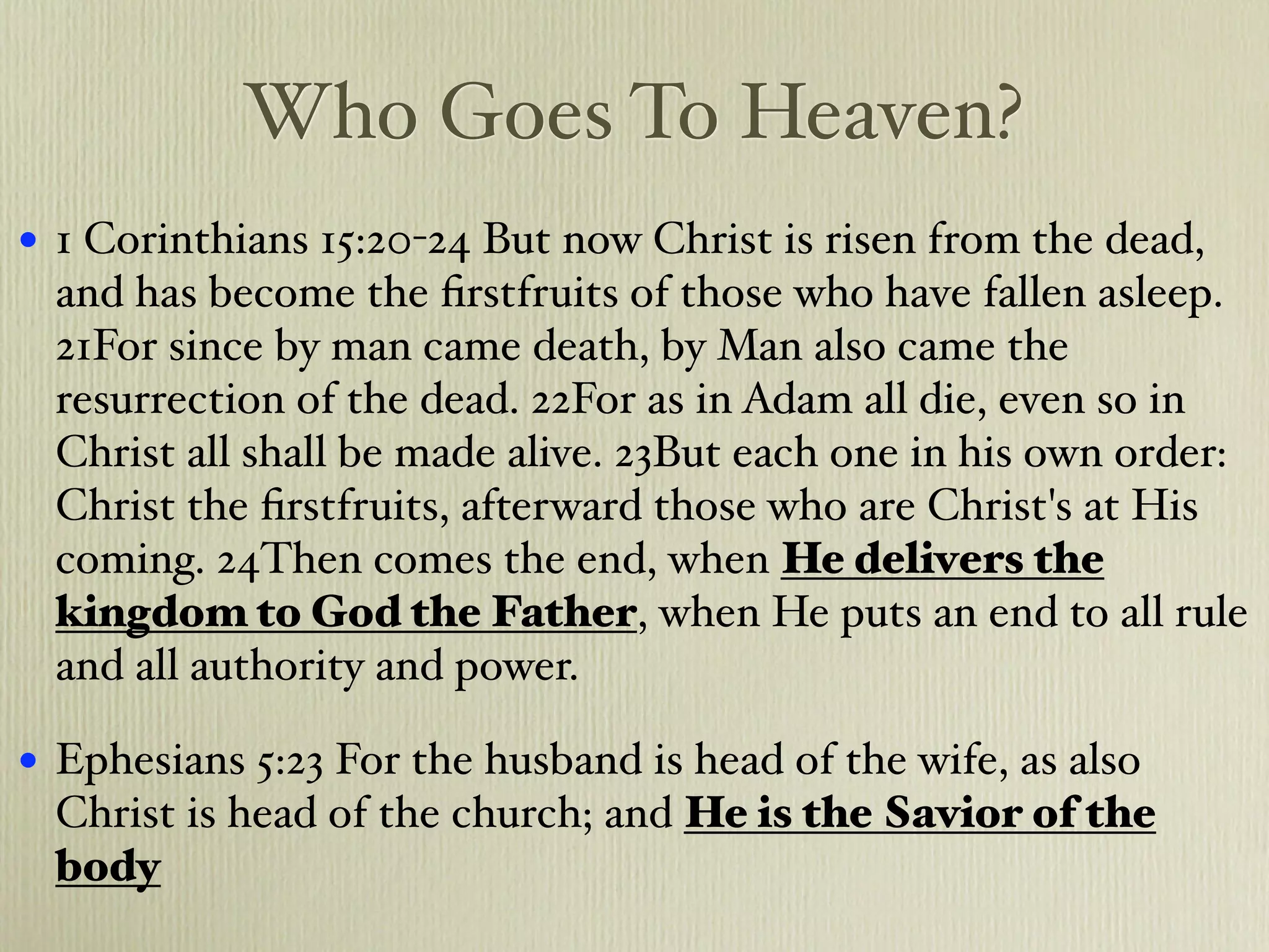 Who Goes To Heaven?
•   1 Corinthians 15:20-24 But now Christ is risen from the dead,
    and has become the ﬁrstfruits of those who have fallen asleep.
    21For since by man came death, by Man also came the
    resurrection of the dead. 22For as in Adam all die, even so in
    Christ all shall be made alive. 23But each one in his own order:
    Christ the ﬁrstfruits, afterward those who are Christ's at His
    coming. 24Then comes the end, when He delivers the
    kingdom to God the Father, when He puts an end to all rule
    and all authority and power.

•   Ephesians 5:23 For the husband is head of the wife, as also
    Christ is head of the church; and He is the Savior of the
    body
 