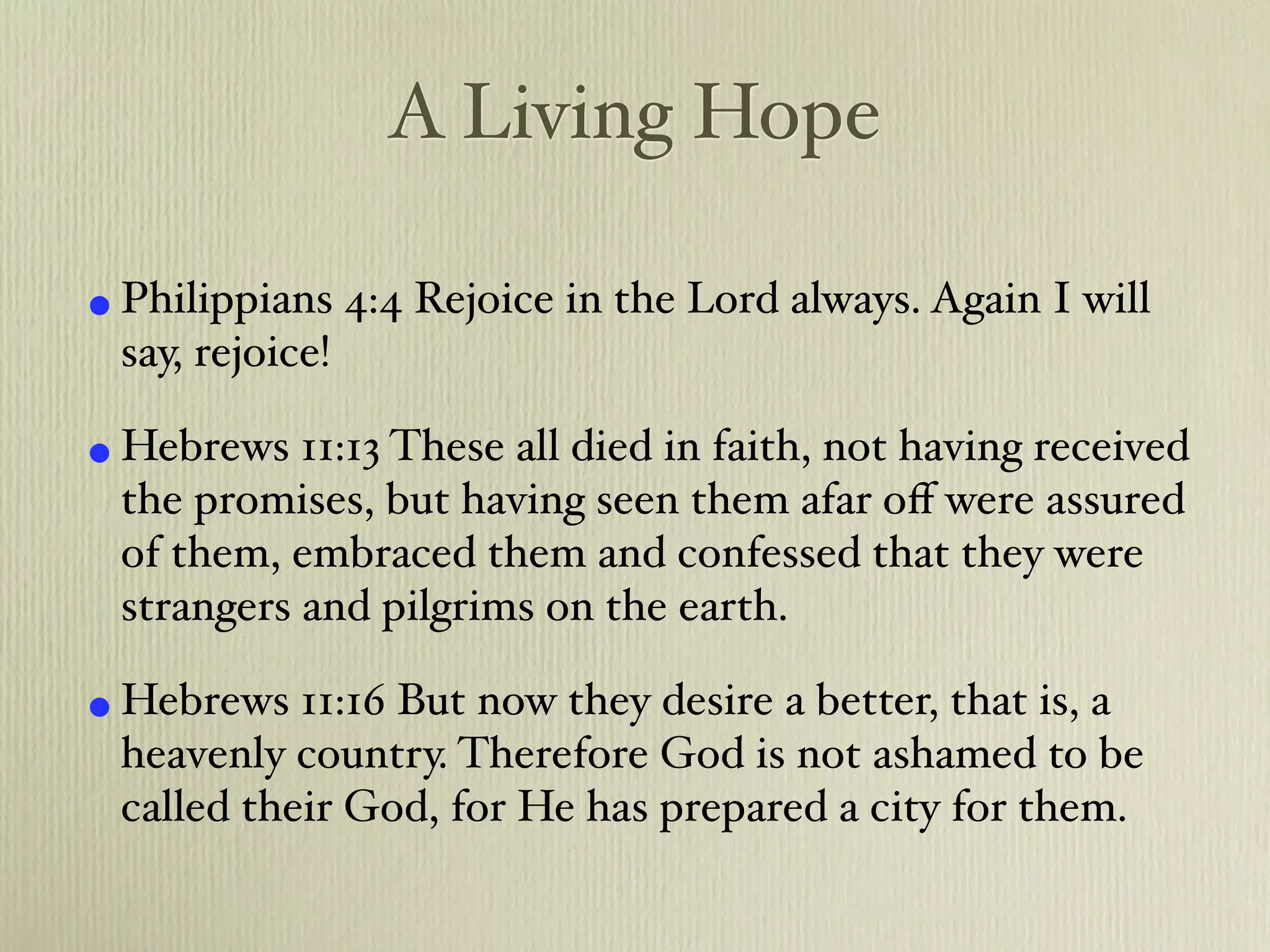 A Living Hope

• Philippians 4:4 Rejoice in the Lord always. Again I will
  say, rejoice!

• Hebrews 11:13 These all died in faith, not having received
  the promises, but having seen them afar oﬀ were assured
  of them, embraced them and confessed that they were
  strangers and pilgrims on the earth.

• Hebrews 11:16 But now they desire a better, that is, a
  heavenly country. Therefore God is not ashamed to be
  called their God, for He has prepared a city for them.
 