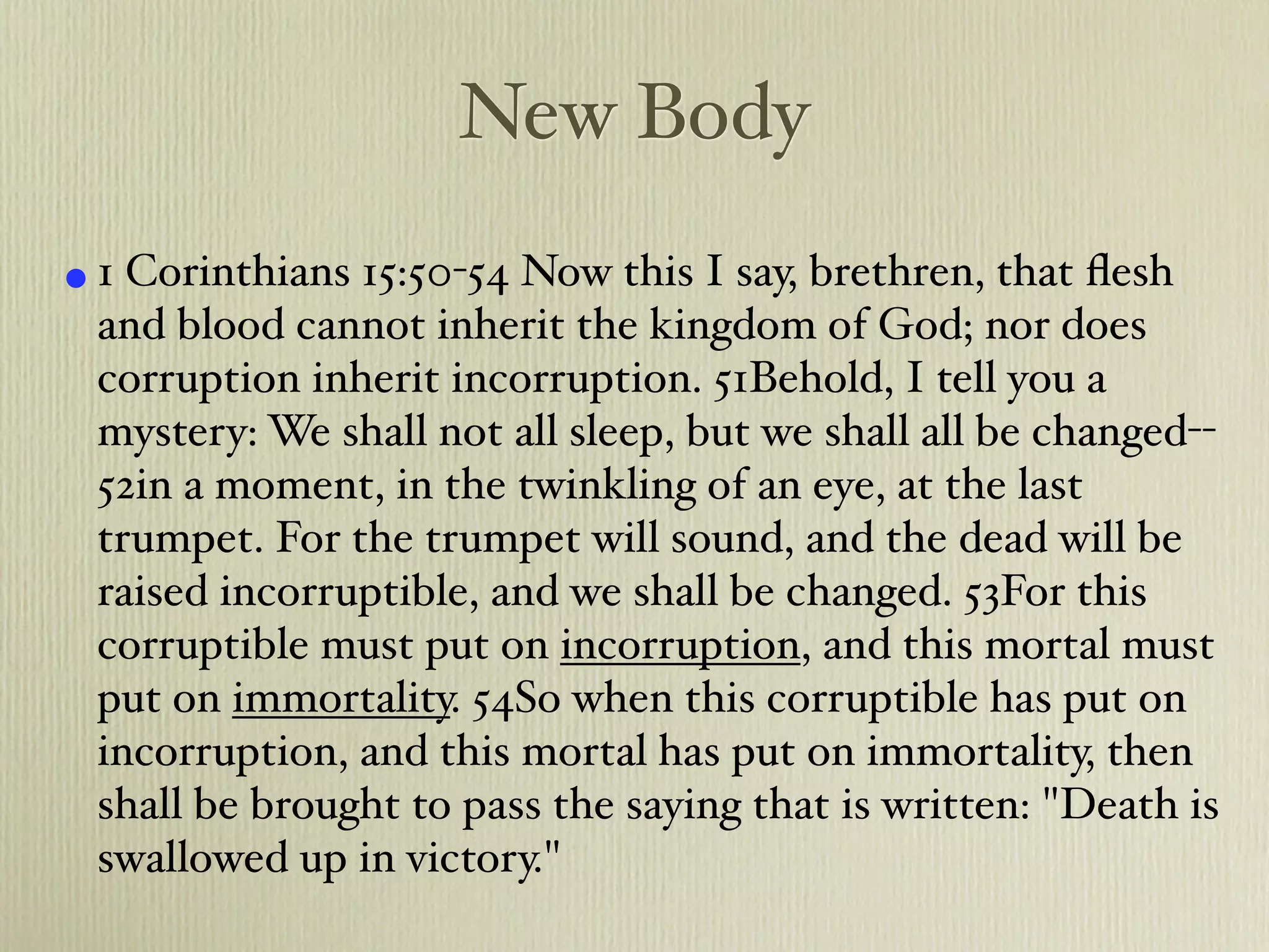 New Body
• 1 Corinthians 15:50-54 Now this I say, brethren, that ﬂesh
 and blood cannot inherit the kingdom of God; nor does
 corruption inherit incorruption. 51Behold, I tell you a
 mystery: We shall not all sleep, but we shall all be changed--
 52in a moment, in the twinkling of an eye, at the last
 trumpet. For the trumpet will sound, and the dead will be
 raised incorruptible, and we shall be changed. 53For this
 corruptible must put on incorruption, and this mortal must
 put on immortality. 54So when this corruptible has put on
 incorruption, and this mortal has put on immortality, then
 shall be brought to pass the saying that is written: "Death is
 swallowed up in victory."
 