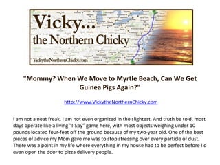 &quot;Mommy? When We Move to Myrtle Beach, Can We Get Guinea Pigs Again?&quot; http://www.VickytheNorthernChicky.com I am not a neat freak. I am not even organized in the slightest. And truth be told, most days operate like a living &quot;I-Spy&quot; game here, with most objects weighing under 10 pounds located four-feet off the ground because of my two-year old. One of the best pieces of advice my Mom gave me was to stop stressing over every particle of dust. There was a point in my life where everything in my house had to be perfect before I'd even open the door to pizza delivery people. 
