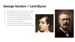 George Gordon / Lord Byron
● Was an english poet in the romantic moment.
● He was born in london on 22 january 1788
● He attended trinity Cambridge College
● In 1812 he published his first major work
● He married Anne Isabella Milbanke in 1815,
but separated shortly after.
● It was suspected he had an aﬀair with his
half-sister Augusta Leigh and other actresses.
 