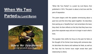 When We Two
Parted by Lord Byron
"When We Two Parted" is a poem by Lord Byron, first
published in 1816. The poem is about a lost love and the
pain of separation.
The poem begins with the speaker reminiscing about a
past love and the time they spent together. He describes
their parting as a "dreadful hour" and remembers the tears
they shed. He then reflects on the fact that they have now
gone their separate ways and are no longer in each other's
lives.
The speaker then shifts his focus to the pain he feels at
the thought of his former lover being with someone else.
He describes the shame and sadness he feels, as well as
the fear that his former lover might reveal their past
relationship to others.
 