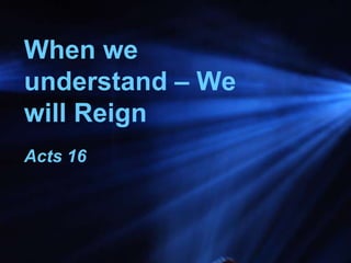 When we
understand – We
will Reign
Acts 16
 