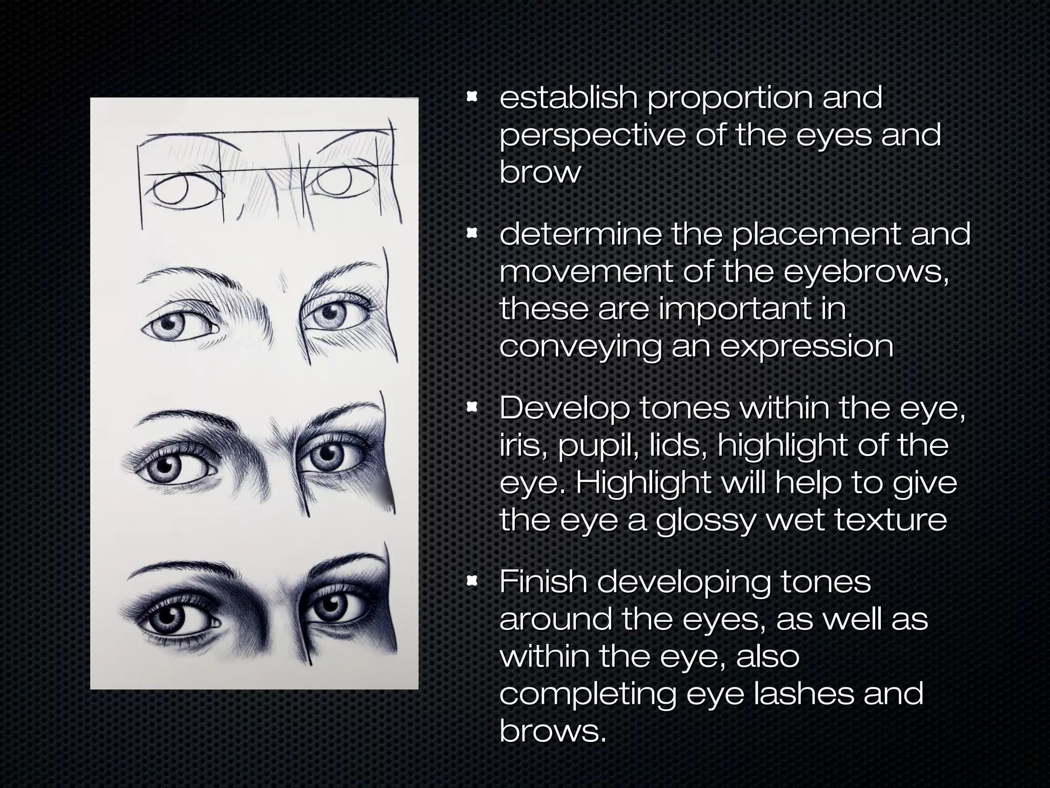 establish proportion and
perspective of the eyes and
brow
determine the placement and
movement of the eyebrows,
these are important in
conveying an expression
Develop tones within the eye,
iris, pupil, lids, highlight of the
eye. Highlight will help to give
the eye a glossy wet texture
Finish developing tones
around the eyes, as well as
within the eye, also
completing eye lashes and
brows.

 