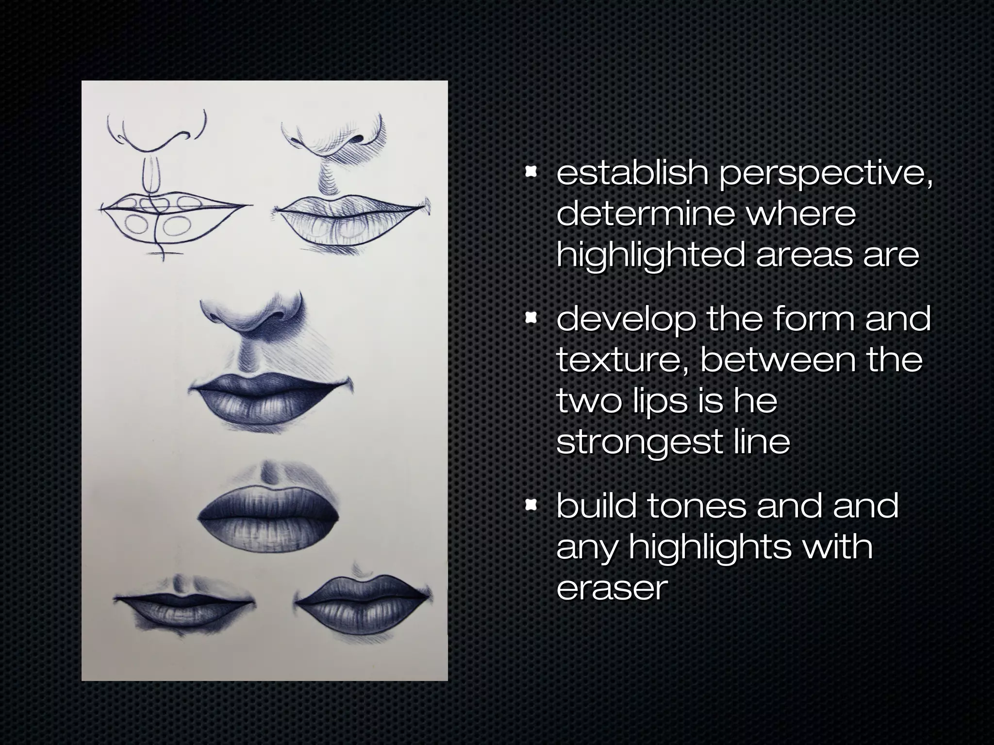 establish perspective,
determine where
highlighted areas are
develop the form and
texture, between the
two lips is he
strongest line
build tones and and
any highlights with
eraser

 