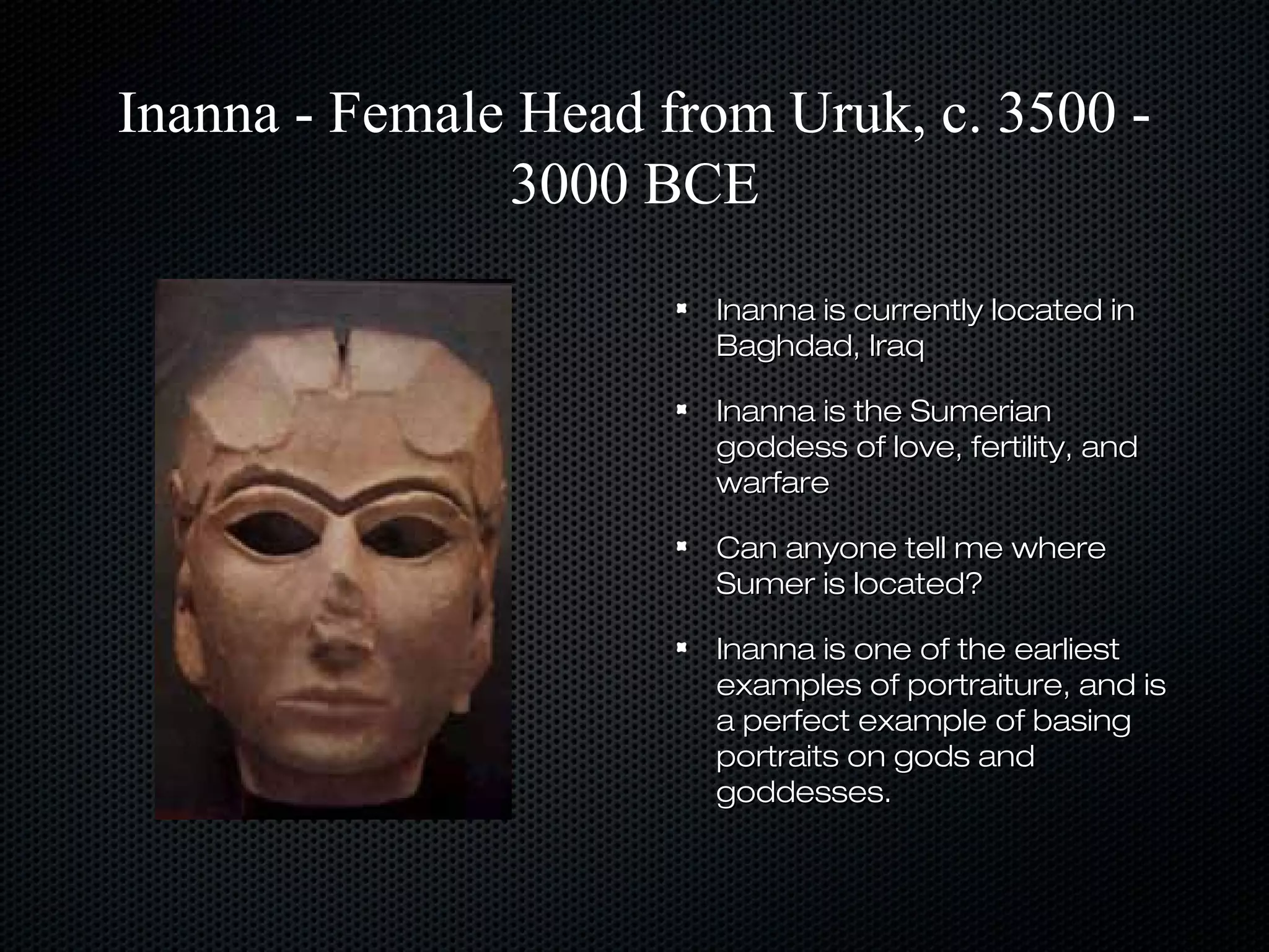Inanna - Female Head from Uruk, c. 3500 3000 BCE
Inanna is currently located in
Baghdad, Iraq
Inanna is the Sumerian
goddess of love, fertility, and
warfare
Can anyone tell me where
Sumer is located?
Inanna is one of the earliest
examples of portraiture, and is
a perfect example of basing
portraits on gods and
goddesses.

 